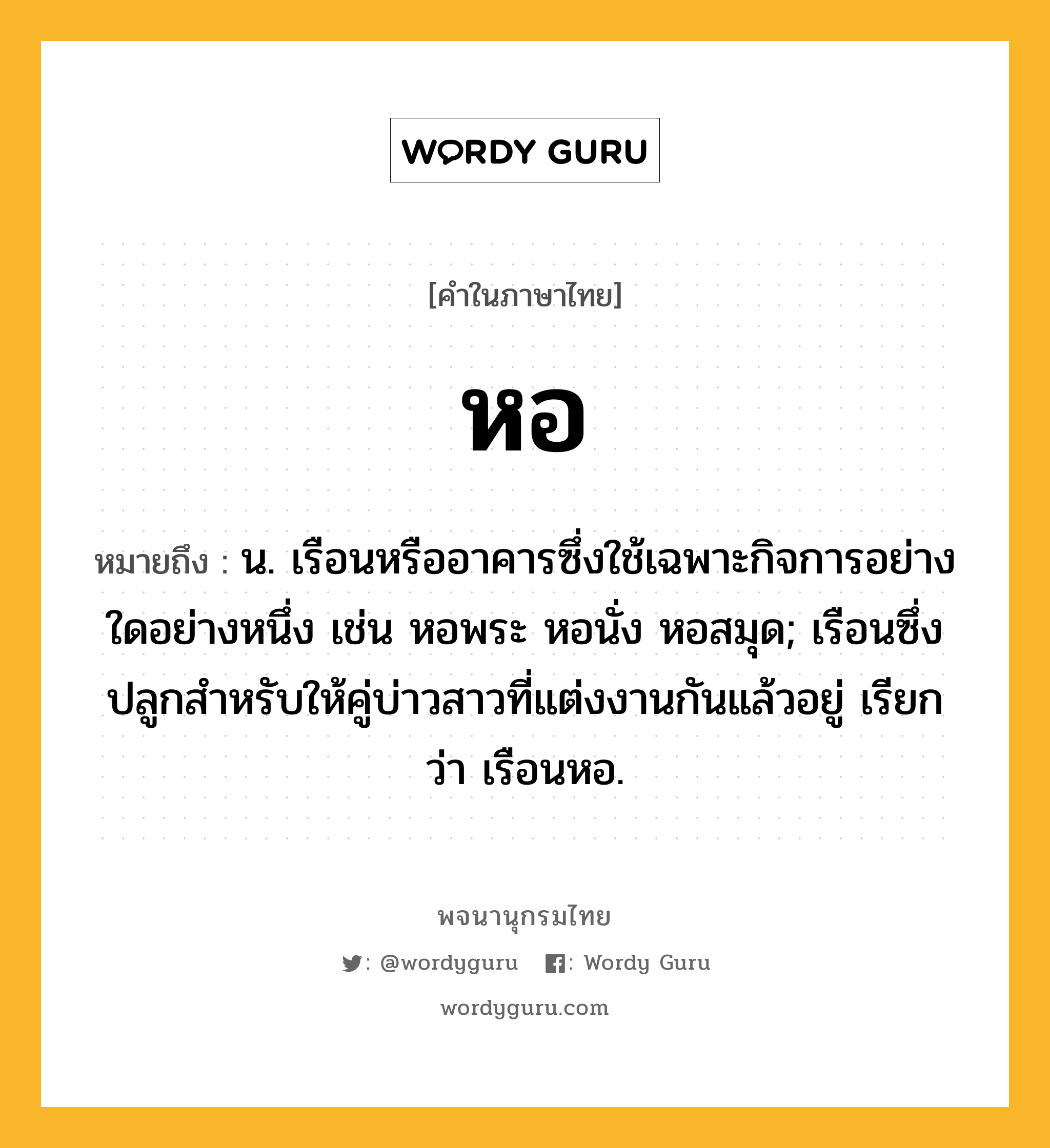 หอ ความหมาย หมายถึงอะไร?, คำในภาษาไทย หอ หมายถึง น. เรือนหรืออาคารซึ่งใช้เฉพาะกิจการอย่างใดอย่างหนึ่ง เช่น หอพระ หอนั่ง หอสมุด; เรือนซึ่งปลูกสําหรับให้คู่บ่าวสาวที่แต่งงานกันแล้วอยู่ เรียกว่า เรือนหอ.