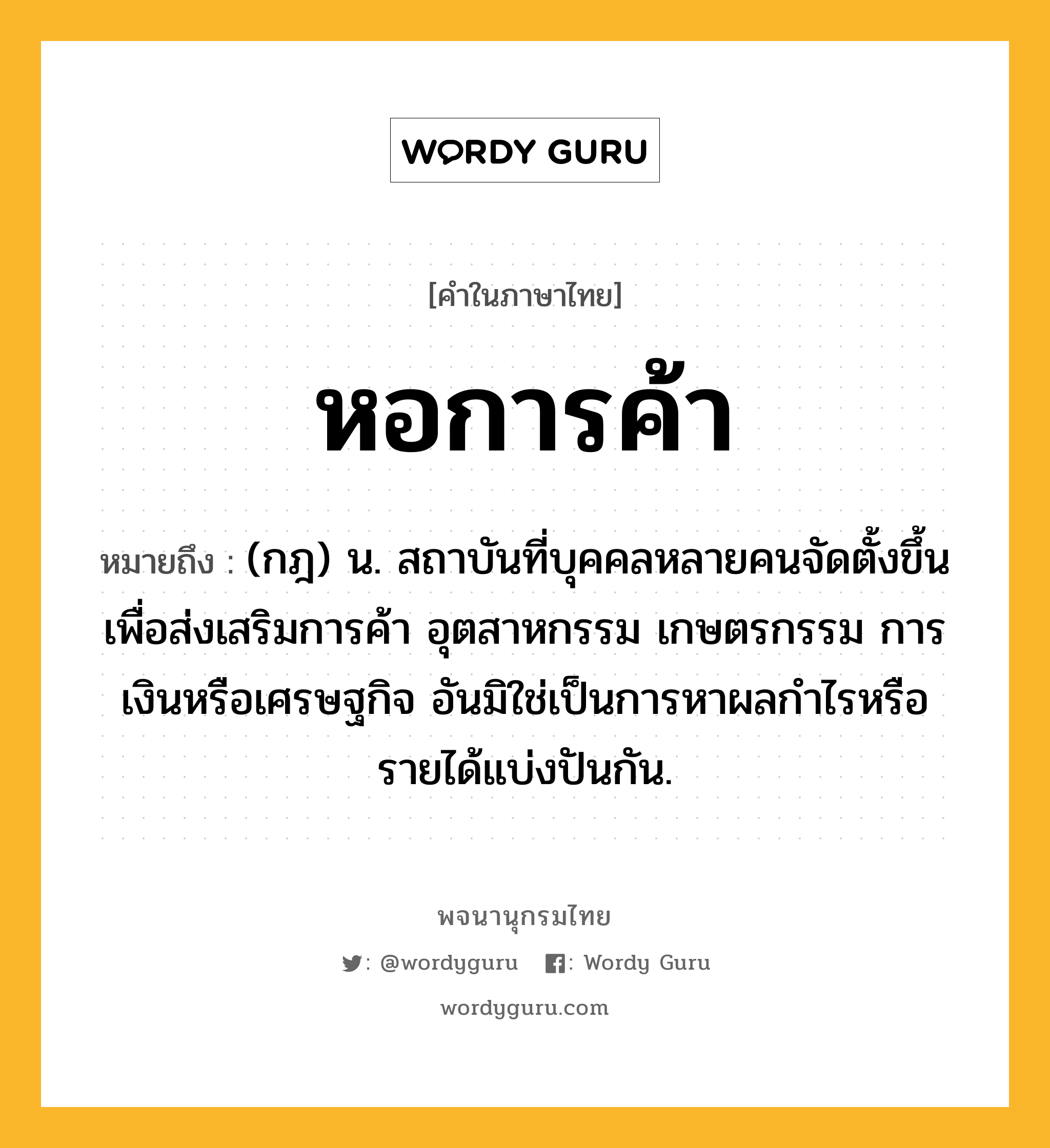 หอการค้า ความหมาย หมายถึงอะไร?, คำในภาษาไทย หอการค้า หมายถึง (กฎ) น. สถาบันที่บุคคลหลายคนจัดตั้งขึ้นเพื่อส่งเสริมการค้า อุตสาหกรรม เกษตรกรรม การเงินหรือเศรษฐกิจ อันมิใช่เป็นการหาผลกําไรหรือรายได้แบ่งปันกัน.