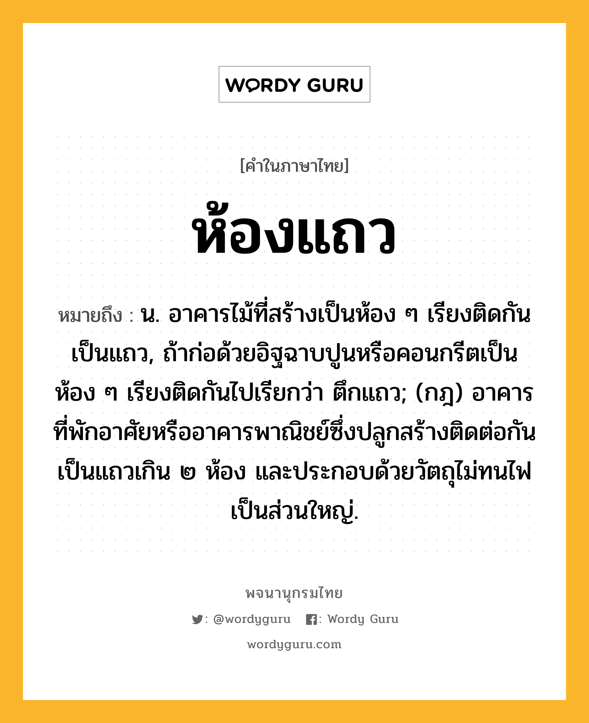 ห้องแถว ความหมาย หมายถึงอะไร?, คำในภาษาไทย ห้องแถว หมายถึง น. อาคารไม้ที่สร้างเป็นห้อง ๆ เรียงติดกันเป็นแถว, ถ้าก่อด้วยอิฐฉาบปูนหรือคอนกรีตเป็นห้อง ๆ เรียงติดกันไปเรียกว่า ตึกแถว; (กฎ) อาคารที่พักอาศัยหรืออาคารพาณิชย์ซึ่งปลูกสร้างติดต่อกันเป็นแถวเกิน ๒ ห้อง และประกอบด้วยวัตถุไม่ทนไฟเป็นส่วนใหญ่.