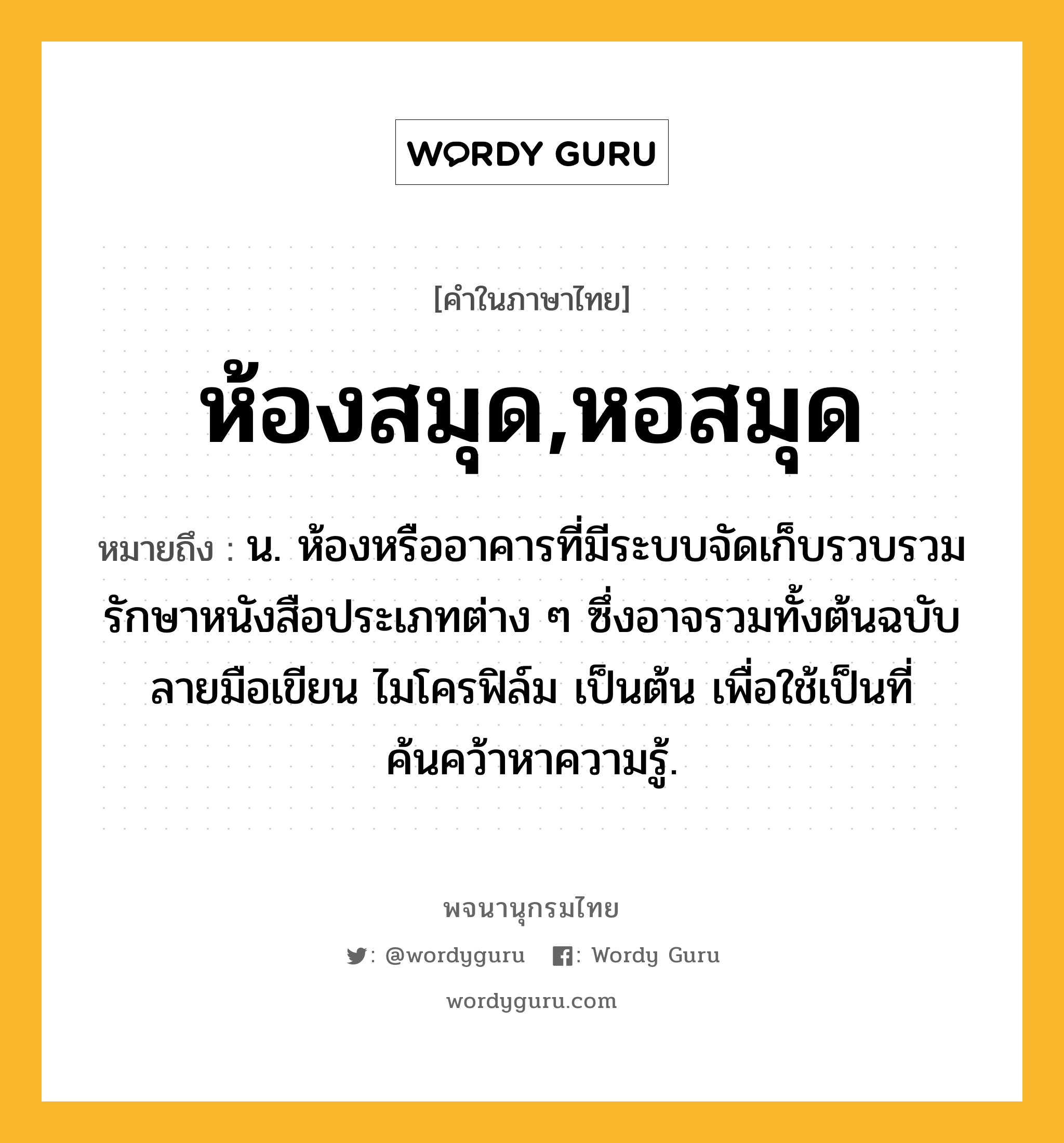 ห้องสมุด,หอสมุด ความหมาย หมายถึงอะไร?, คำในภาษาไทย ห้องสมุด,หอสมุด หมายถึง น. ห้องหรืออาคารที่มีระบบจัดเก็บรวบรวมรักษาหนังสือประเภทต่าง ๆ ซึ่งอาจรวมทั้งต้นฉบับ ลายมือเขียน ไมโครฟิล์ม เป็นต้น เพื่อใช้เป็นที่ค้นคว้าหาความรู้.