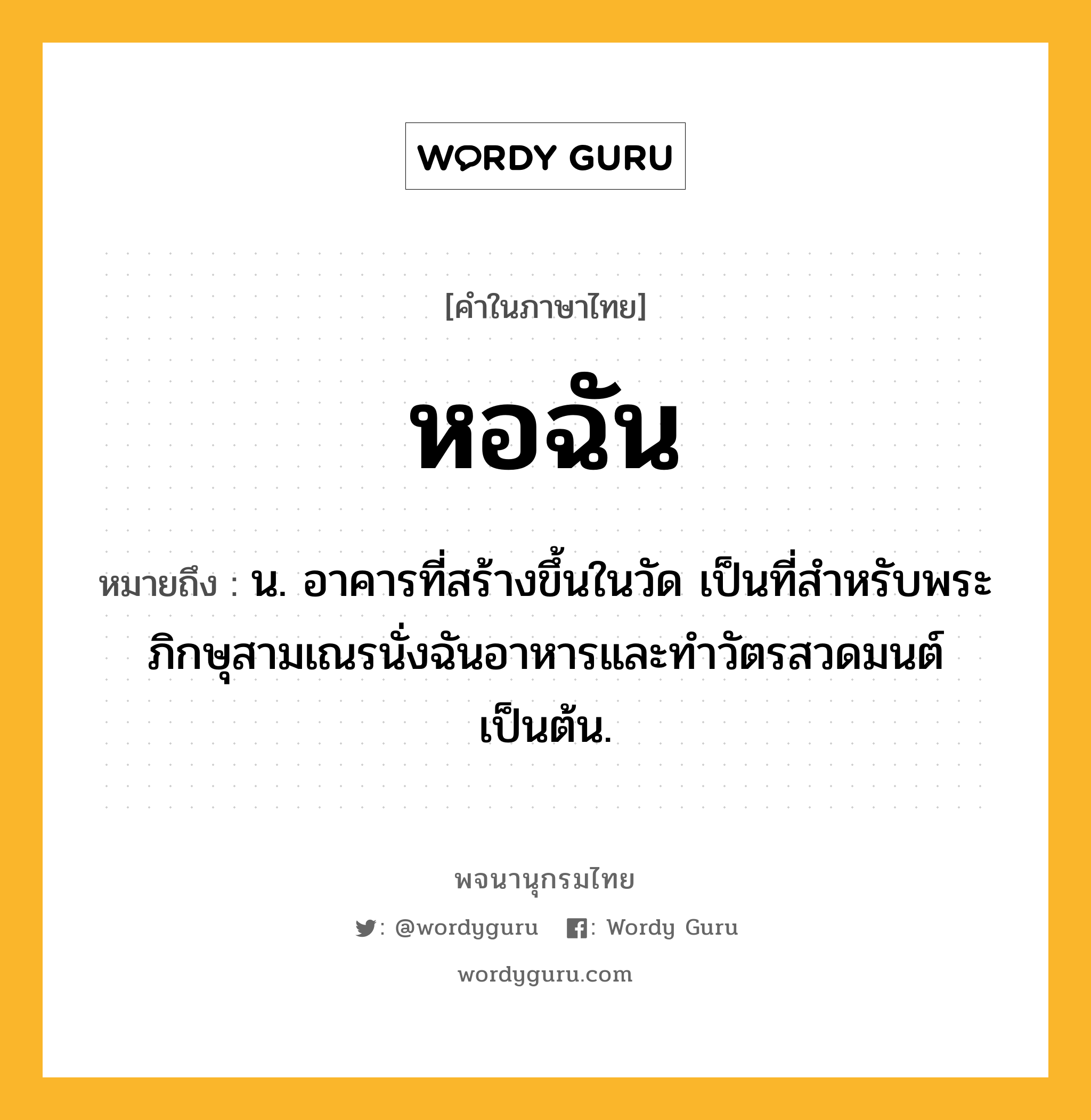 หอฉัน ความหมาย หมายถึงอะไร?, คำในภาษาไทย หอฉัน หมายถึง น. อาคารที่สร้างขึ้นในวัด เป็นที่สำหรับพระภิกษุสามเณรนั่งฉันอาหารและทำวัตรสวดมนต์เป็นต้น.