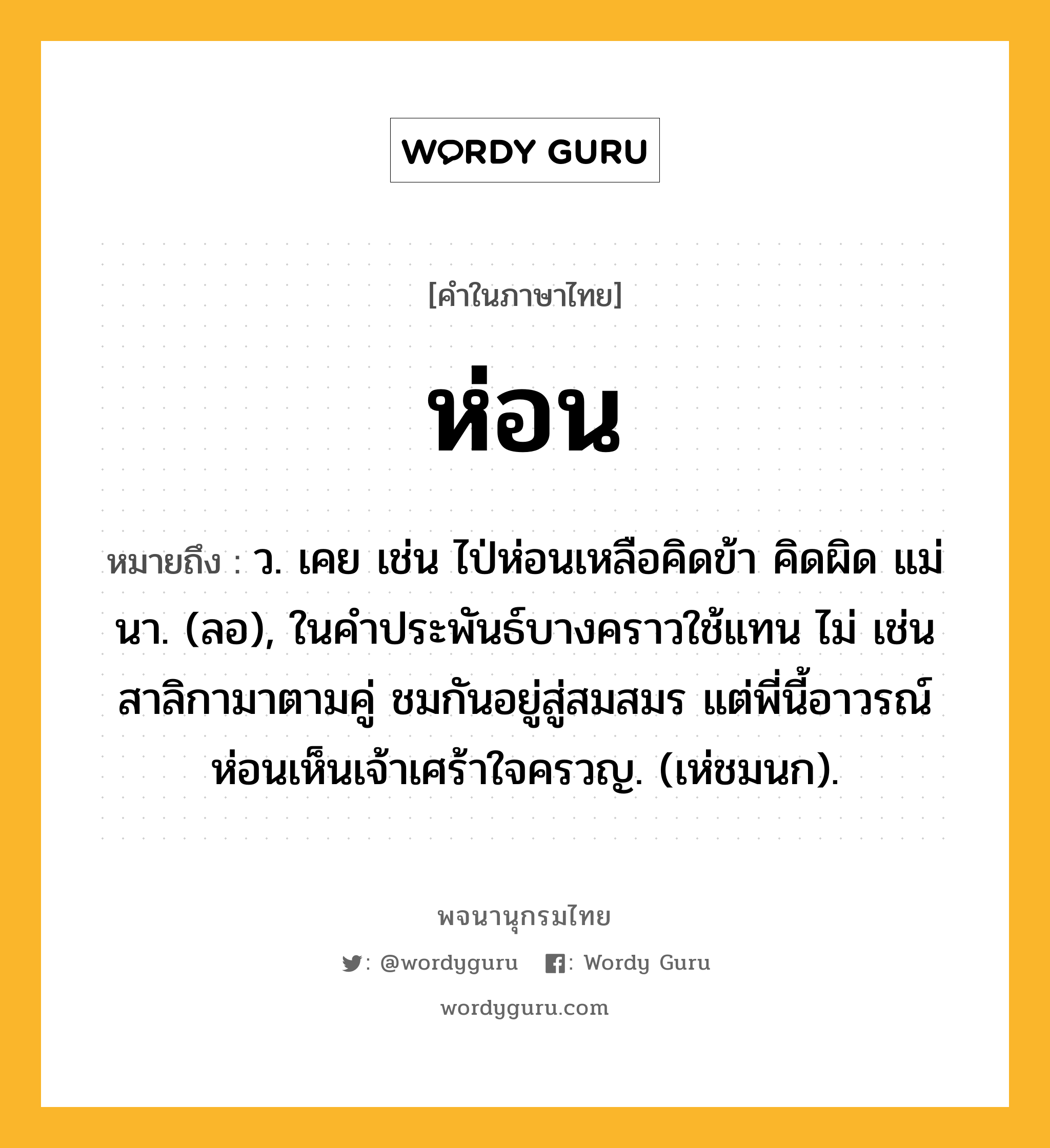 ห่อน ความหมาย หมายถึงอะไร?, คำในภาษาไทย ห่อน หมายถึง ว. เคย เช่น ไป่ห่อนเหลือคิดข้า คิดผิด แม่นา. (ลอ), ในคําประพันธ์บางคราวใช้แทน ไม่ เช่น สาลิกามาตามคู่ ชมกันอยู่สู่สมสมร แต่พี่นี้อาวรณ์ ห่อนเห็นเจ้าเศร้าใจครวญ. (เห่ชมนก).