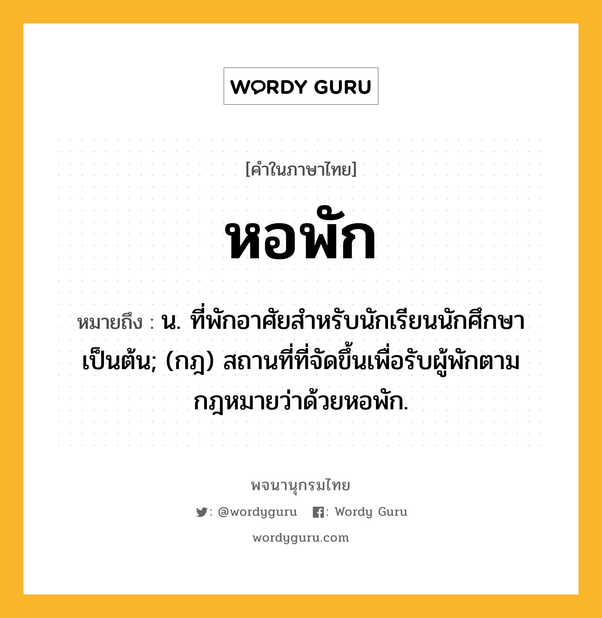 หอพัก ความหมาย หมายถึงอะไร?, คำในภาษาไทย หอพัก หมายถึง น. ที่พักอาศัยสําหรับนักเรียนนักศึกษาเป็นต้น; (กฎ) สถานที่ที่จัดขึ้นเพื่อรับผู้พักตามกฎหมายว่าด้วยหอพัก.