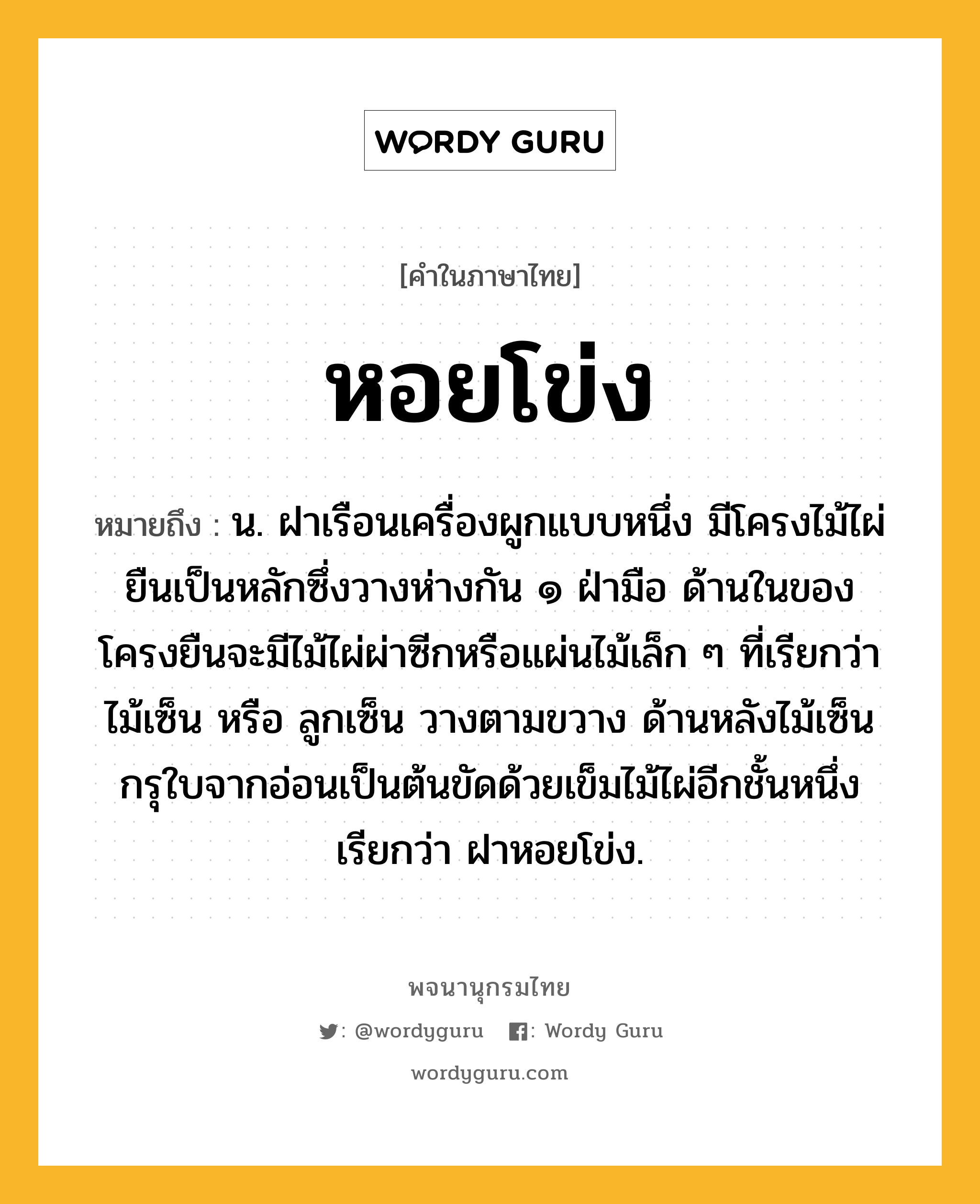 หอยโข่ง ความหมาย หมายถึงอะไร?, คำในภาษาไทย หอยโข่ง หมายถึง น. ฝาเรือนเครื่องผูกแบบหนึ่ง มีโครงไม้ไผ่ยืนเป็นหลักซึ่งวางห่างกัน ๑ ฝ่ามือ ด้านในของโครงยืนจะมีไม้ไผ่ผ่าซีกหรือแผ่นไม้เล็ก ๆ ที่เรียกว่า ไม้เซ็น หรือ ลูกเซ็น วางตามขวาง ด้านหลังไม้เซ็นกรุใบจากอ่อนเป็นต้นขัดด้วยเข็มไม้ไผ่อีกชั้นหนึ่ง เรียกว่า ฝาหอยโข่ง.