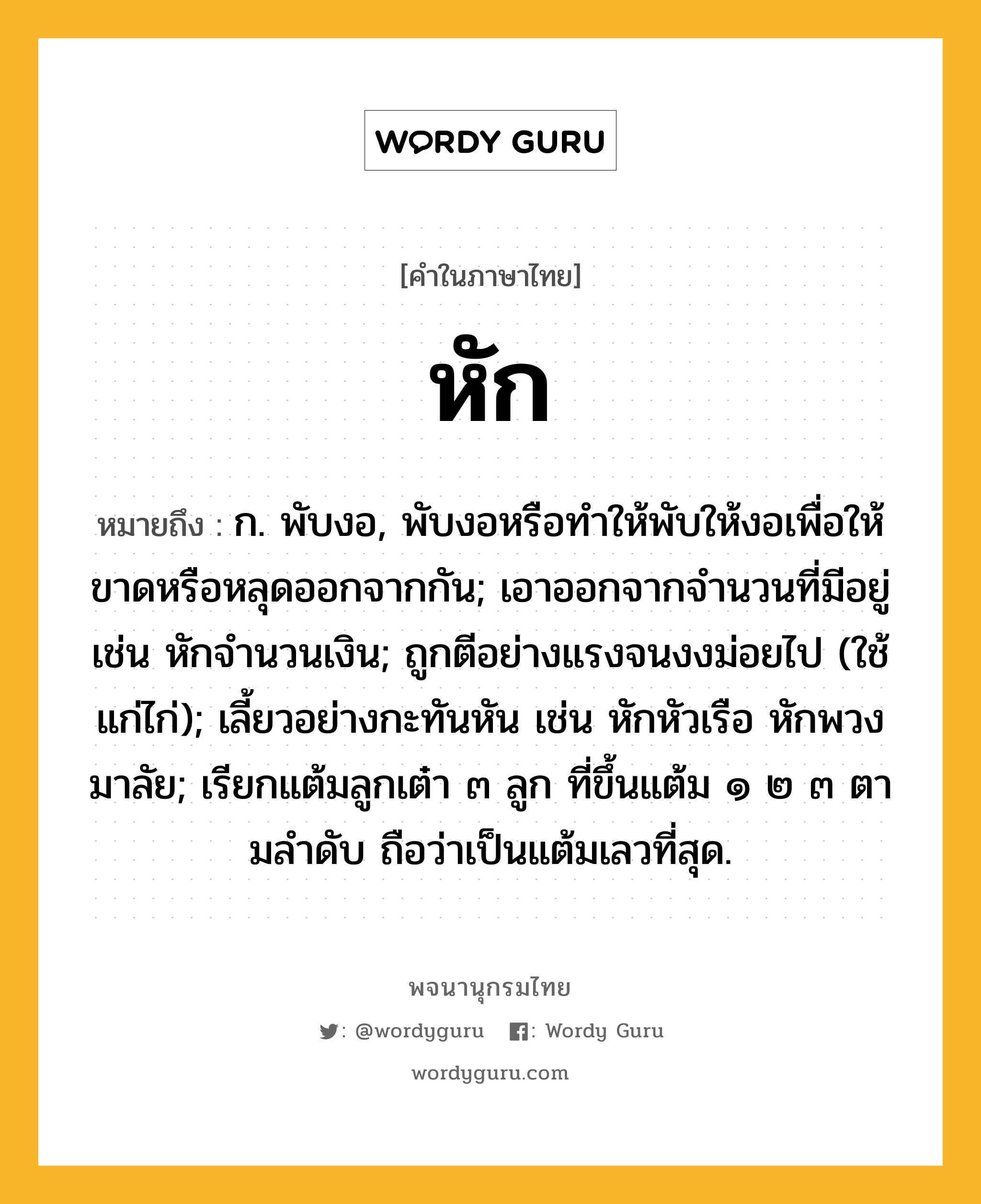 หัก ความหมาย หมายถึงอะไร?, คำในภาษาไทย หัก หมายถึง ก. พับงอ, พับงอหรือทําให้พับให้งอเพื่อให้ขาดหรือหลุดออกจากกัน; เอาออกจากจํานวนที่มีอยู่ เช่น หักจํานวนเงิน; ถูกตีอย่างแรงจนงงม่อยไป (ใช้แก่ไก่); เลี้ยวอย่างกะทันหัน เช่น หักหัวเรือ หักพวงมาลัย; เรียกแต้มลูกเต๋า ๓ ลูก ที่ขึ้นแต้ม ๑ ๒ ๓ ตามลําดับ ถือว่าเป็นแต้มเลวที่สุด.