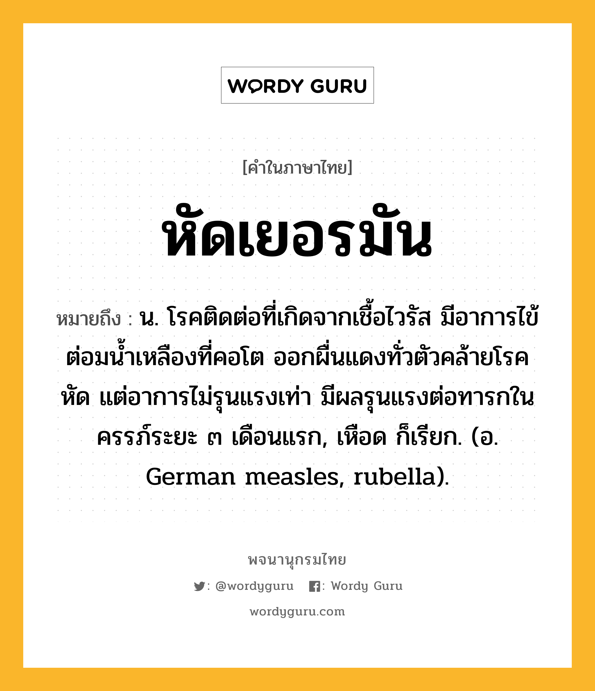 หัดเยอรมัน ความหมาย หมายถึงอะไร?, คำในภาษาไทย หัดเยอรมัน หมายถึง น. โรคติดต่อที่เกิดจากเชื้อไวรัส มีอาการไข้ ต่อมนํ้าเหลืองที่คอโต ออกผื่นแดงทั่วตัวคล้ายโรคหัด แต่อาการไม่รุนแรงเท่า มีผลรุนแรงต่อทารกในครรภ์ระยะ ๓ เดือนแรก, เหือด ก็เรียก. (อ. German measles, rubella).