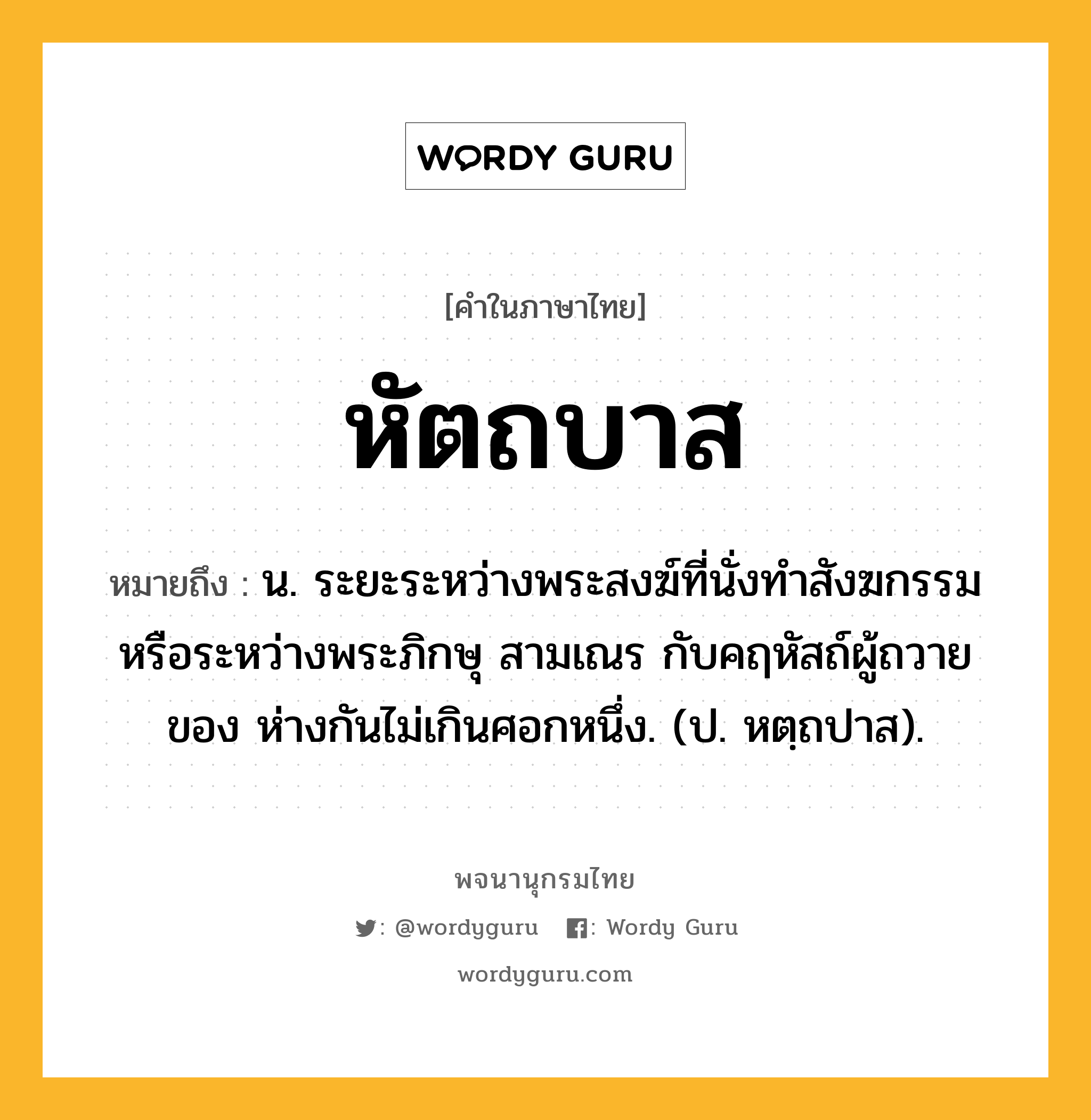 หัตถบาส ความหมาย หมายถึงอะไร?, คำในภาษาไทย หัตถบาส หมายถึง น. ระยะระหว่างพระสงฆ์ที่นั่งทําสังฆกรรมหรือระหว่างพระภิกษุ สามเณร กับคฤหัสถ์ผู้ถวายของ ห่างกันไม่เกินศอกหนึ่ง. (ป. หตฺถปาส).