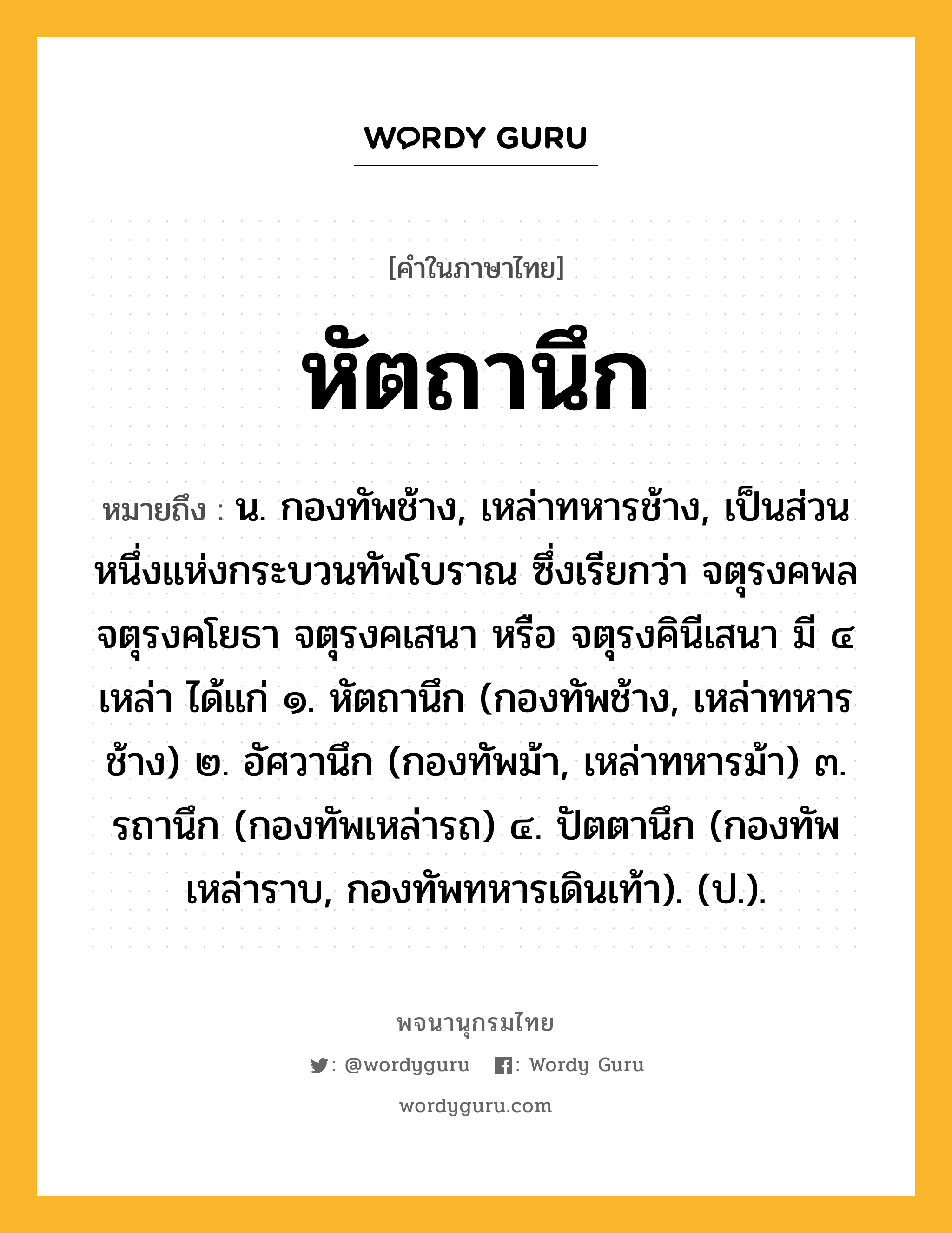 หัตถานึก ความหมาย หมายถึงอะไร?, คำในภาษาไทย หัตถานึก หมายถึง น. กองทัพช้าง, เหล่าทหารช้าง, เป็นส่วนหนึ่งแห่งกระบวนทัพโบราณ ซึ่งเรียกว่า จตุรงคพล จตุรงคโยธา จตุรงคเสนา หรือ จตุรงคินีเสนา มี ๔ เหล่า ได้แก่ ๑. หัตถานึก (กองทัพช้าง, เหล่าทหารช้าง) ๒. อัศวานึก (กองทัพม้า, เหล่าทหารม้า) ๓. รถานึก (กองทัพเหล่ารถ) ๔. ปัตตานึก (กองทัพเหล่าราบ, กองทัพทหารเดินเท้า). (ป.).