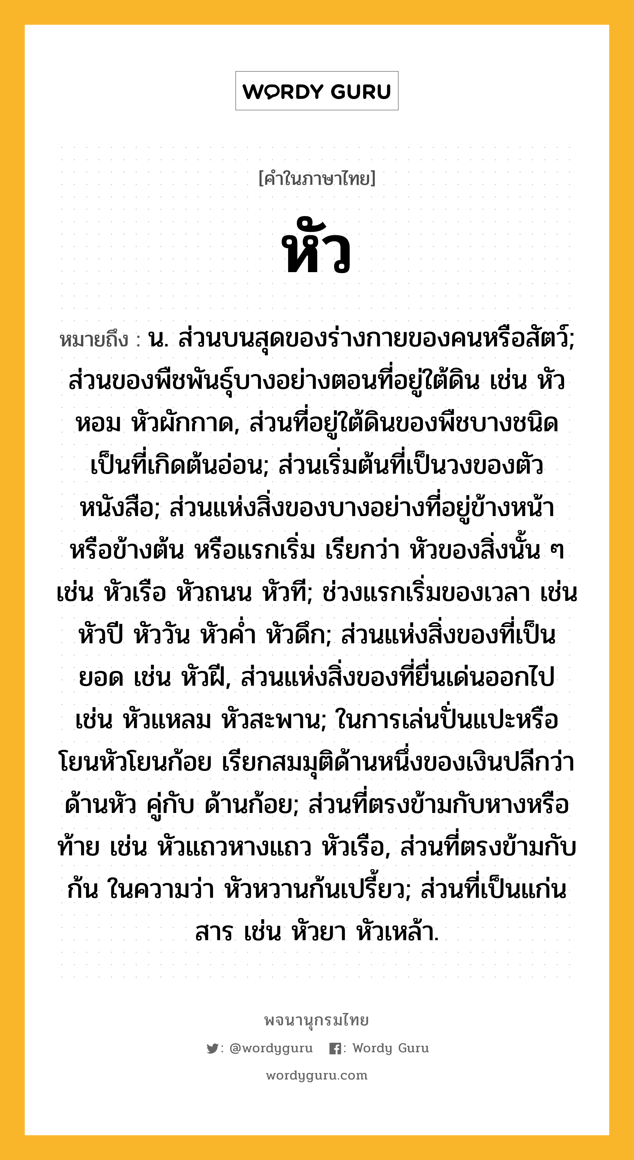 หัว ความหมาย หมายถึงอะไร?, คำในภาษาไทย หัว หมายถึง น. ส่วนบนสุดของร่างกายของคนหรือสัตว์; ส่วนของพืชพันธุ์บางอย่างตอนที่อยู่ใต้ดิน เช่น หัวหอม หัวผักกาด, ส่วนที่อยู่ใต้ดินของพืชบางชนิด เป็นที่เกิดต้นอ่อน; ส่วนเริ่มต้นที่เป็นวงของตัวหนังสือ; ส่วนแห่งสิ่งของบางอย่างที่อยู่ข้างหน้า หรือข้างต้น หรือแรกเริ่ม เรียกว่า หัวของสิ่งนั้น ๆ เช่น หัวเรือ หัวถนน หัวที; ช่วงแรกเริ่มของเวลา เช่น หัวปี หัววัน หัวคํ่า หัวดึก; ส่วนแห่งสิ่งของที่เป็นยอด เช่น หัวฝี, ส่วนแห่งสิ่งของที่ยื่นเด่นออกไป เช่น หัวแหลม หัวสะพาน; ในการเล่นปั่นแปะหรือโยนหัวโยนก้อย เรียกสมมุติด้านหนึ่งของเงินปลีกว่า ด้านหัว คู่กับ ด้านก้อย; ส่วนที่ตรงข้ามกับหางหรือท้าย เช่น หัวแถวหางแถว หัวเรือ, ส่วนที่ตรงข้ามกับ ก้น ในความว่า หัวหวานก้นเปรี้ยว; ส่วนที่เป็นแก่นสาร เช่น หัวยา หัวเหล้า.