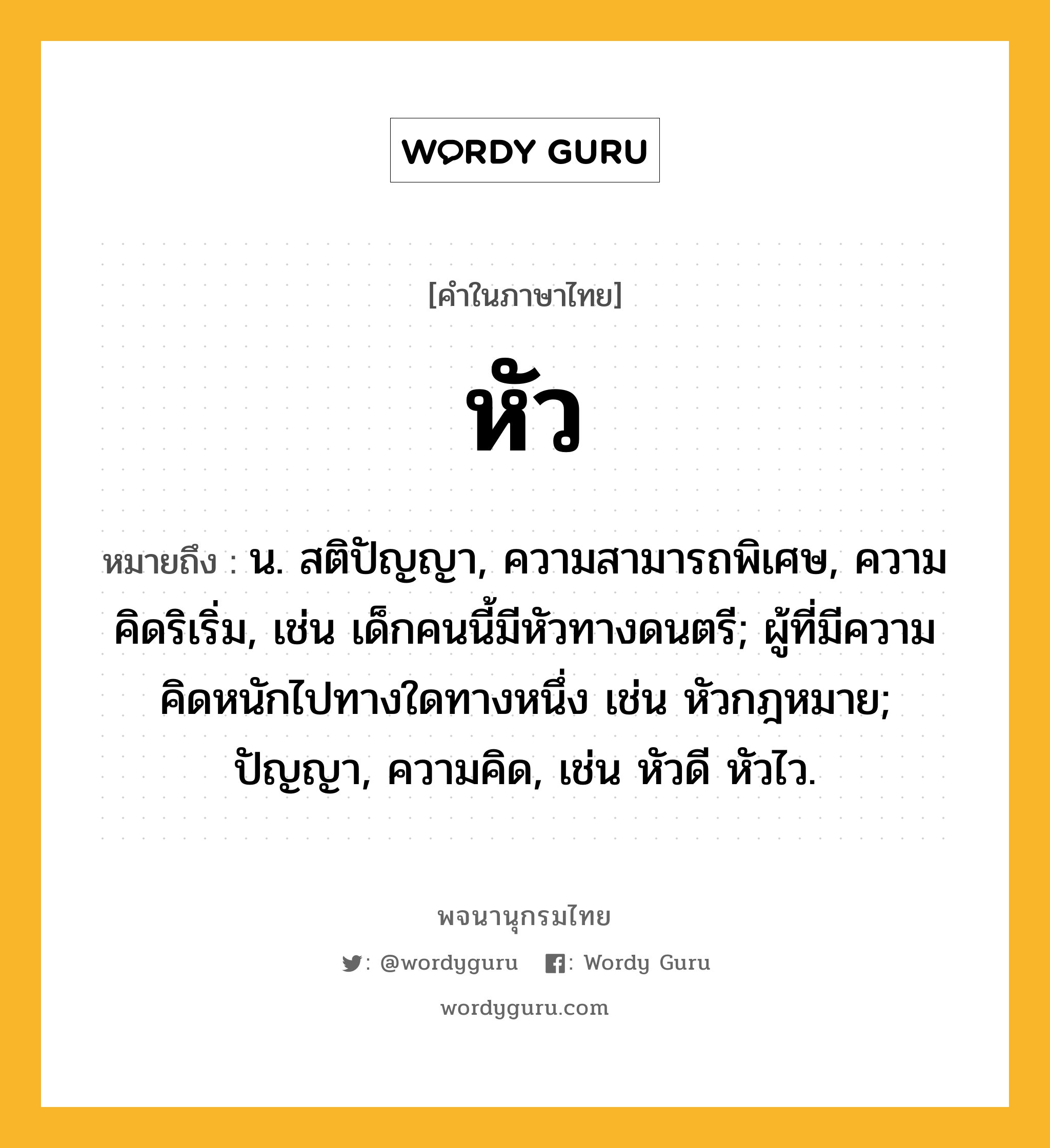 หัว ความหมาย หมายถึงอะไร?, คำในภาษาไทย หัว หมายถึง น. สติปัญญา, ความสามารถพิเศษ, ความคิดริเริ่ม, เช่น เด็กคนนี้มีหัวทางดนตรี; ผู้ที่มีความคิดหนักไปทางใดทางหนึ่ง เช่น หัวกฎหมาย; ปัญญา, ความคิด, เช่น หัวดี หัวไว.