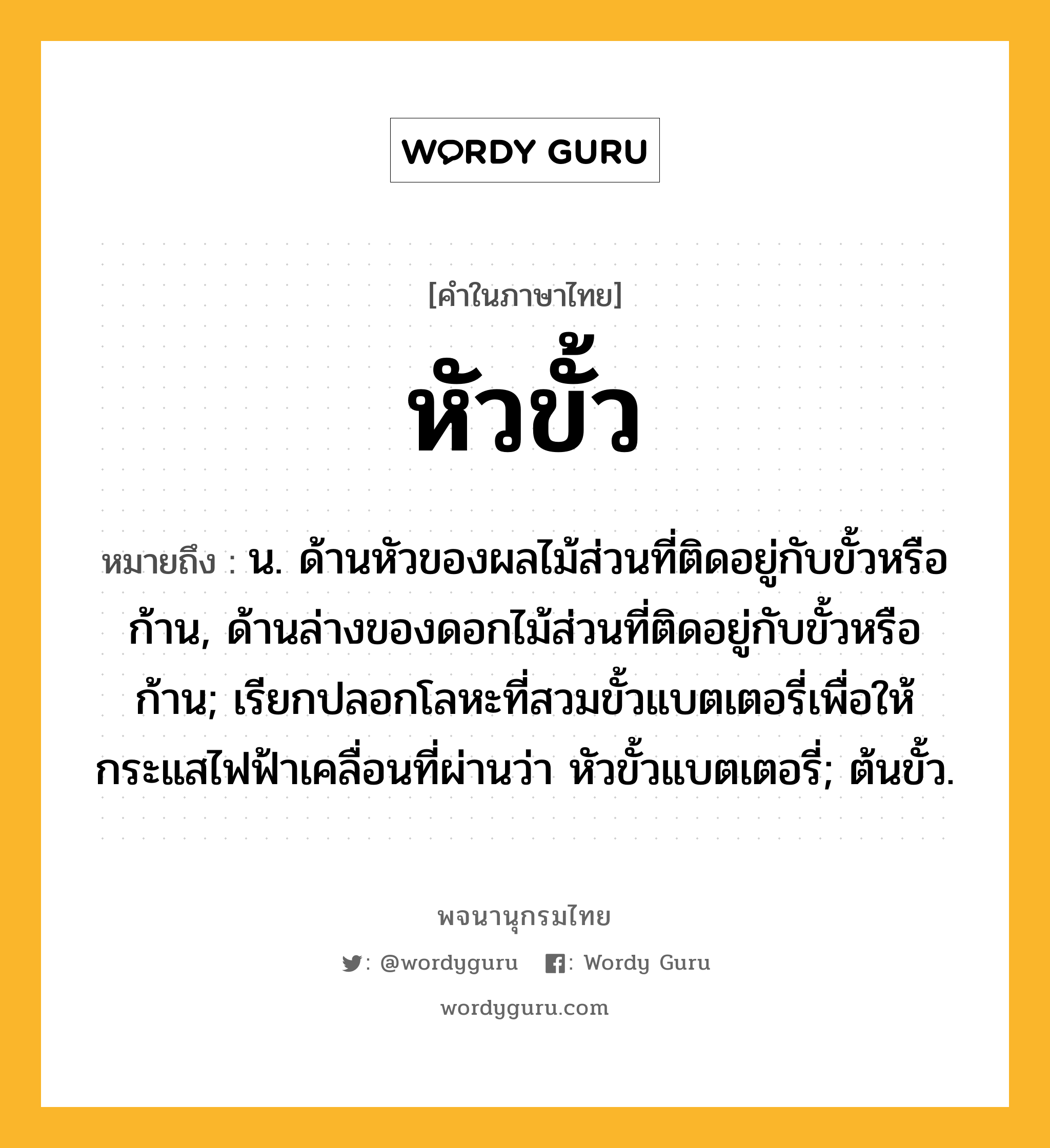 หัวขั้ว ความหมาย หมายถึงอะไร?, คำในภาษาไทย หัวขั้ว หมายถึง น. ด้านหัวของผลไม้ส่วนที่ติดอยู่กับขั้วหรือก้าน, ด้านล่างของดอกไม้ส่วนที่ติดอยู่กับขั้วหรือก้าน; เรียกปลอกโลหะที่สวมขั้วแบตเตอรี่เพื่อให้กระแสไฟฟ้าเคลื่อนที่ผ่านว่า หัวขั้วแบตเตอรี่; ต้นขั้ว.