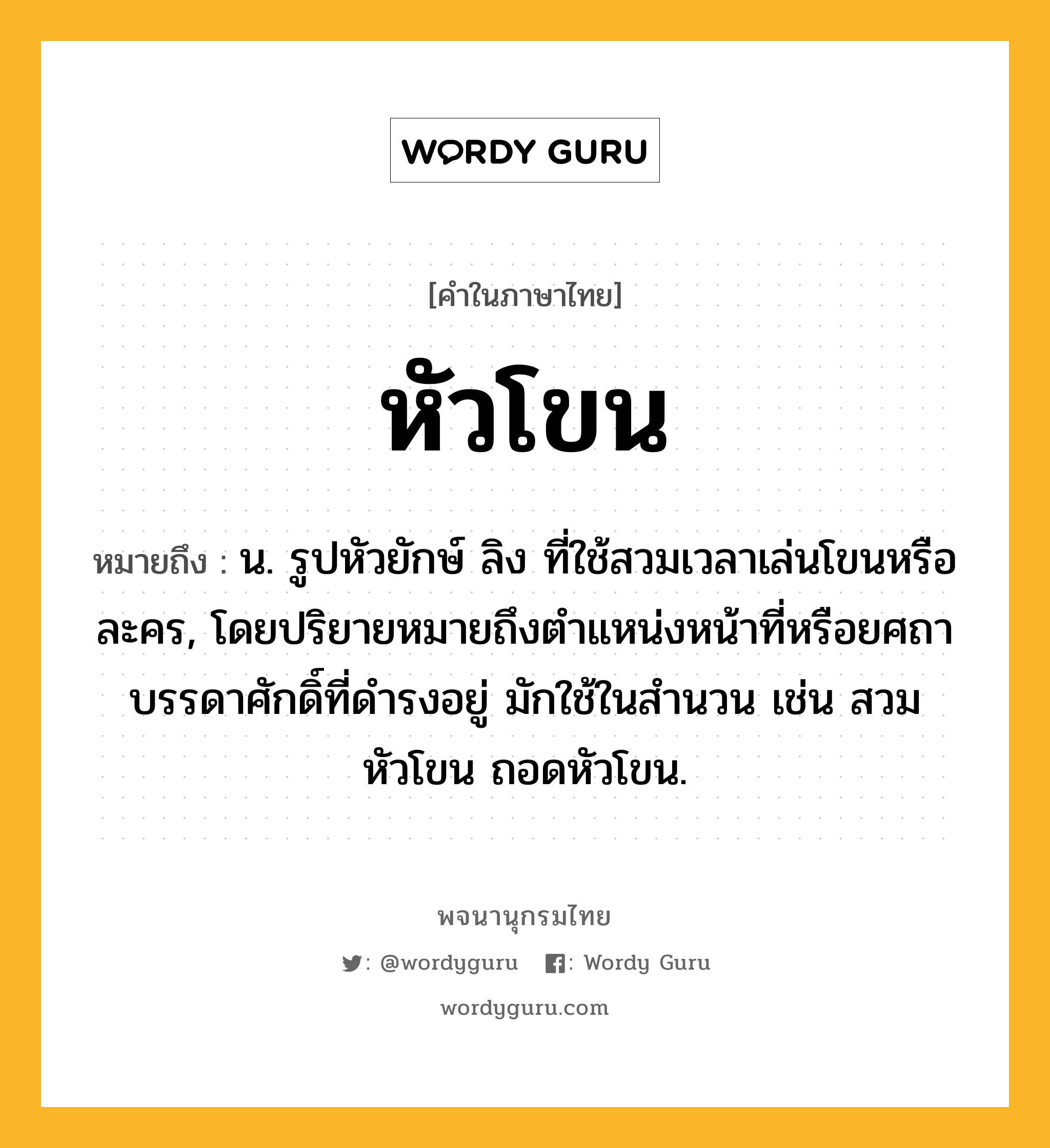 หัวโขน ความหมาย หมายถึงอะไร?, คำในภาษาไทย หัวโขน หมายถึง น. รูปหัวยักษ์ ลิง ที่ใช้สวมเวลาเล่นโขนหรือละคร, โดยปริยายหมายถึงตำแหน่งหน้าที่หรือยศถาบรรดาศักดิ์ที่ดำรงอยู่ มักใช้ในสำนวน เช่น สวมหัวโขน ถอดหัวโขน.