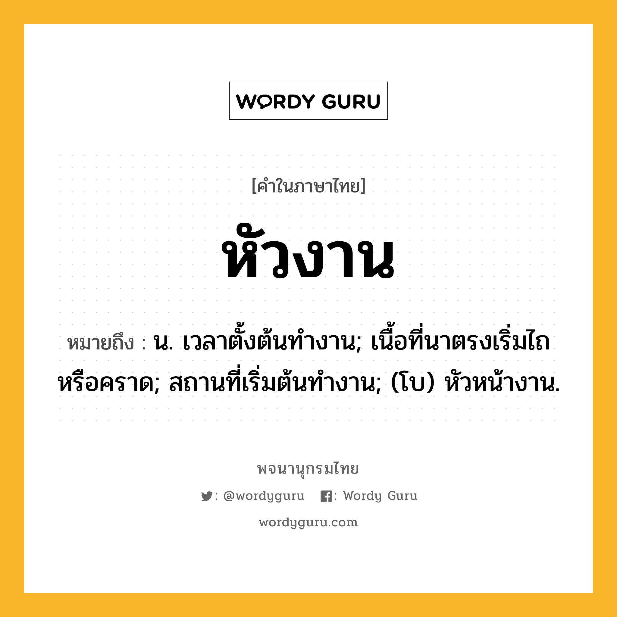 หัวงาน ความหมาย หมายถึงอะไร?, คำในภาษาไทย หัวงาน หมายถึง น. เวลาตั้งต้นทํางาน; เนื้อที่นาตรงเริ่มไถหรือคราด; สถานที่เริ่มต้นทํางาน; (โบ) หัวหน้างาน.