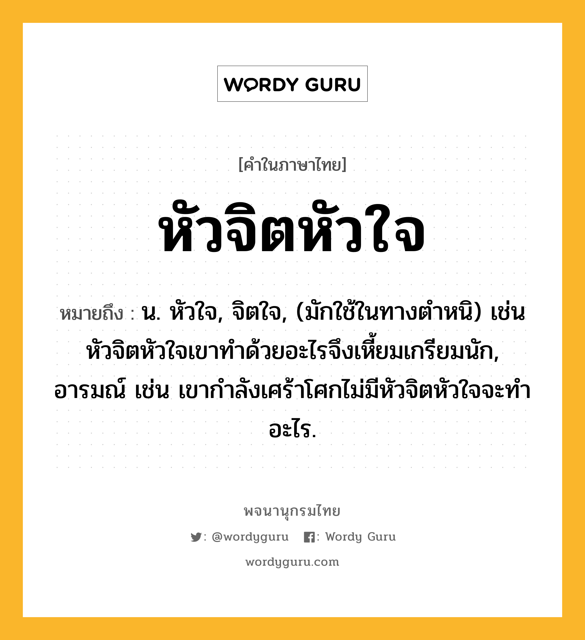 หัวจิตหัวใจ ความหมาย หมายถึงอะไร?, คำในภาษาไทย หัวจิตหัวใจ หมายถึง น. หัวใจ, จิตใจ, (มักใช้ในทางตำหนิ) เช่น หัวจิตหัวใจเขาทำด้วยอะไรจึงเหี้ยมเกรียมนัก, อารมณ์ เช่น เขากำลังเศร้าโศกไม่มีหัวจิตหัวใจจะทำอะไร.