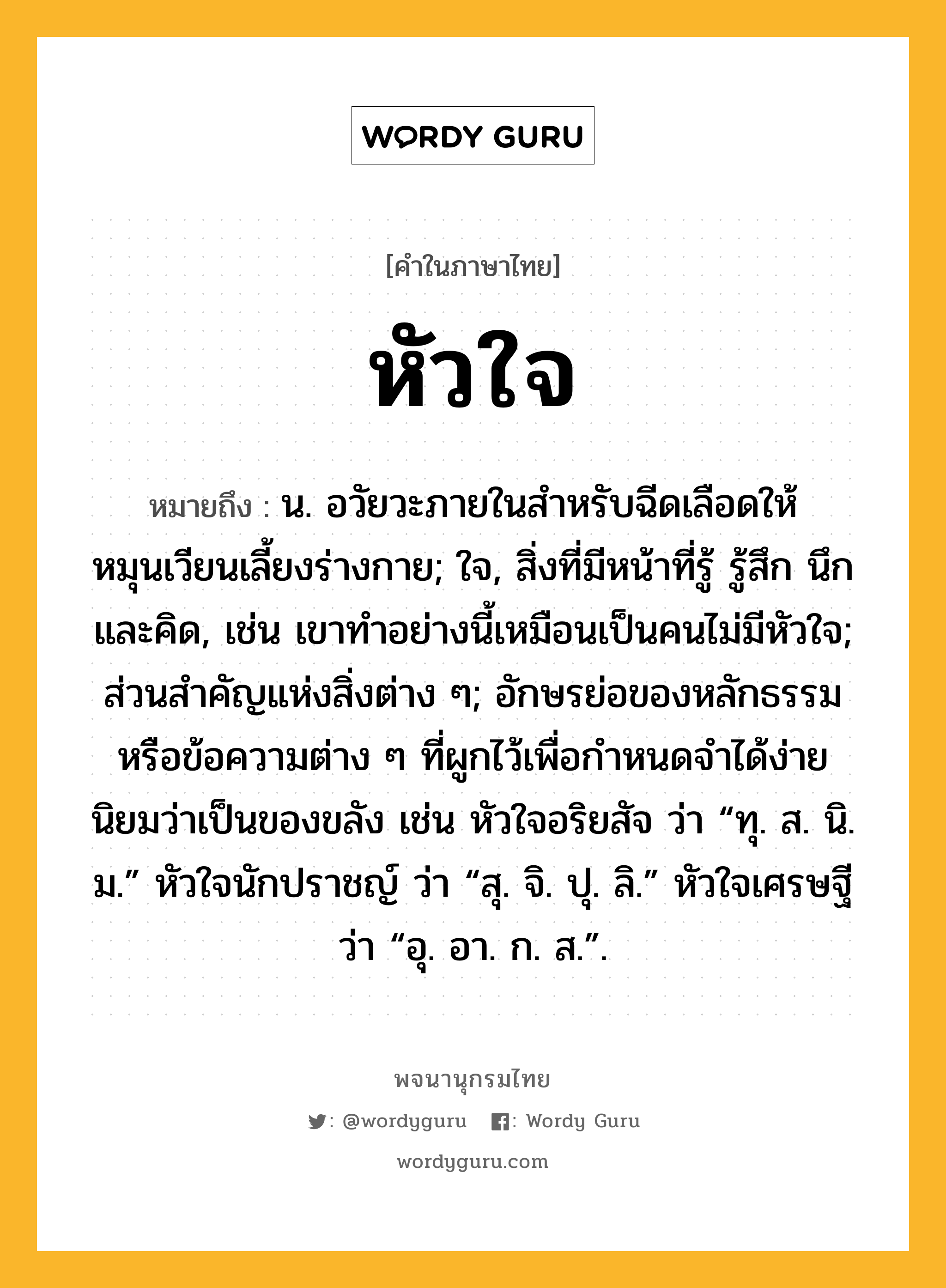 หัวใจ ความหมาย หมายถึงอะไร?, คำในภาษาไทย หัวใจ หมายถึง น. อวัยวะภายในสําหรับฉีดเลือดให้หมุนเวียนเลี้ยงร่างกาย; ใจ, สิ่งที่มีหน้าที่รู้ รู้สึก นึก และคิด, เช่น เขาทำอย่างนี้เหมือนเป็นคนไม่มีหัวใจ; ส่วนสําคัญแห่งสิ่งต่าง ๆ; อักษรย่อของหลักธรรมหรือข้อความต่าง ๆ ที่ผูกไว้เพื่อกําหนดจําได้ง่าย นิยมว่าเป็นของขลัง เช่น หัวใจอริยสัจ ว่า “ทุ. ส. นิ. ม.” หัวใจนักปราชญ์ ว่า “สุ. จิ. ปุ. ลิ.” หัวใจเศรษฐี ว่า “อุ. อา. ก. ส.”.