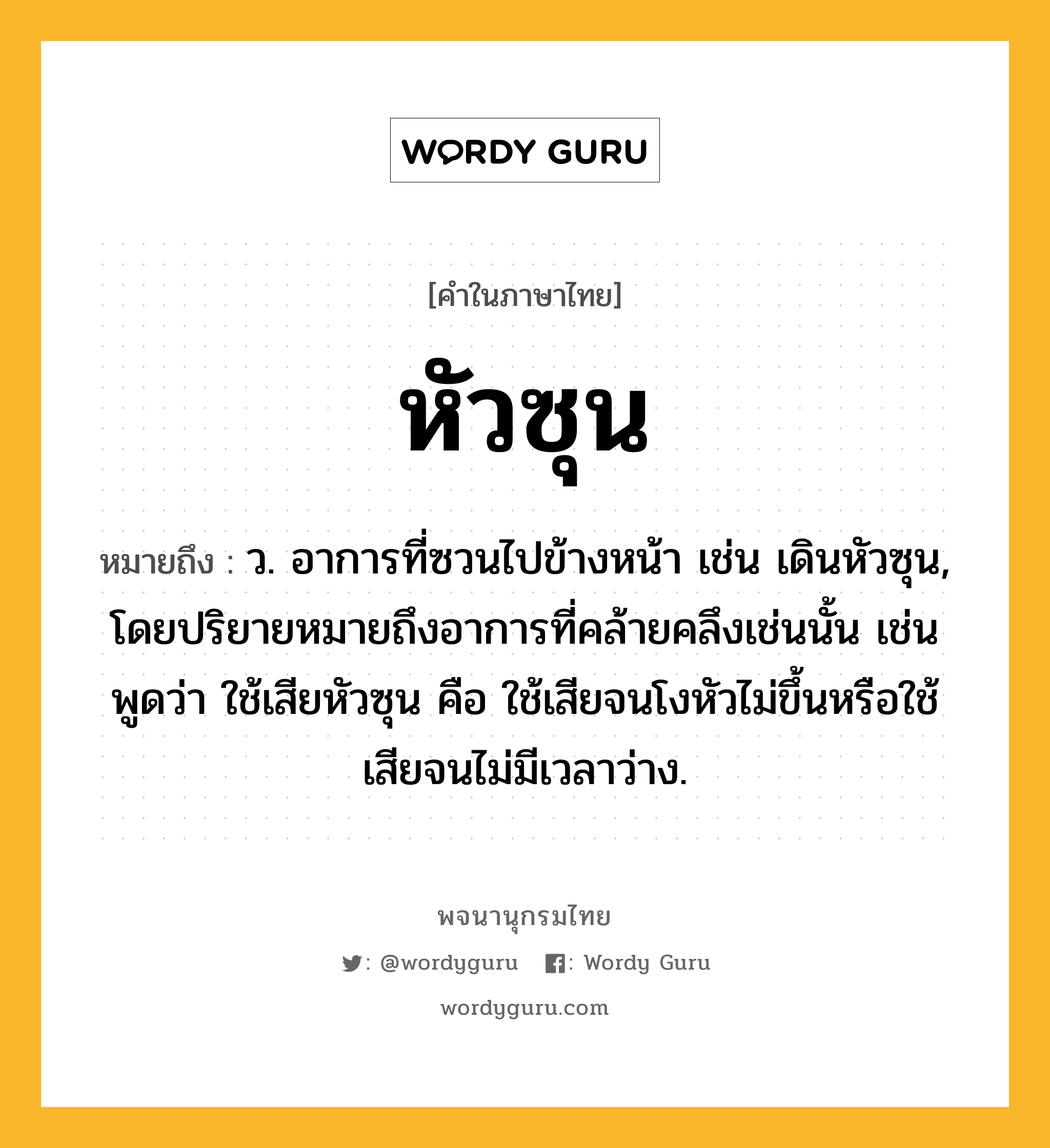 หัวซุน ความหมาย หมายถึงอะไร?, คำในภาษาไทย หัวซุน หมายถึง ว. อาการที่ซวนไปข้างหน้า เช่น เดินหัวซุน, โดยปริยายหมายถึงอาการที่คล้ายคลึงเช่นนั้น เช่นพูดว่า ใช้เสียหัวซุน คือ ใช้เสียจนโงหัวไม่ขึ้นหรือใช้เสียจนไม่มีเวลาว่าง.