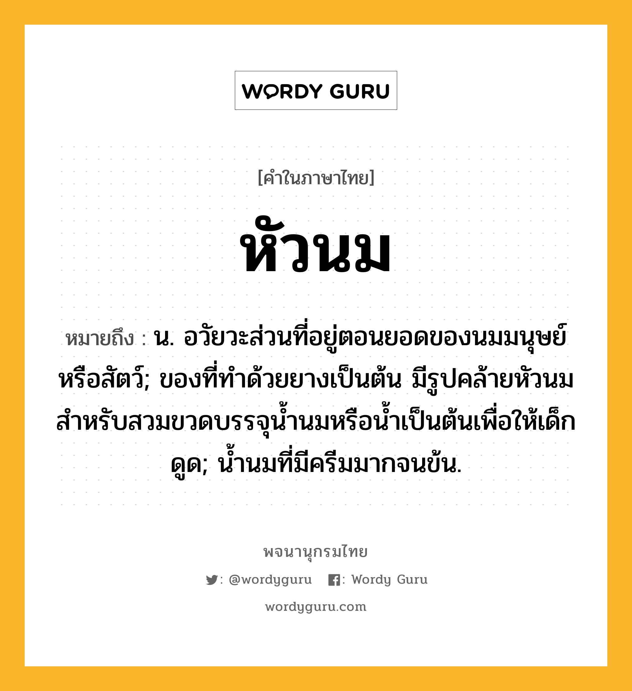 หัวนม ความหมาย หมายถึงอะไร?, คำในภาษาไทย หัวนม หมายถึง น. อวัยวะส่วนที่อยู่ตอนยอดของนมมนุษย์หรือสัตว์; ของที่ทําด้วยยางเป็นต้น มีรูปคล้ายหัวนม สําหรับสวมขวดบรรจุนํ้านมหรือนํ้าเป็นต้นเพื่อให้เด็กดูด; นํ้านมที่มีครีมมากจนข้น.