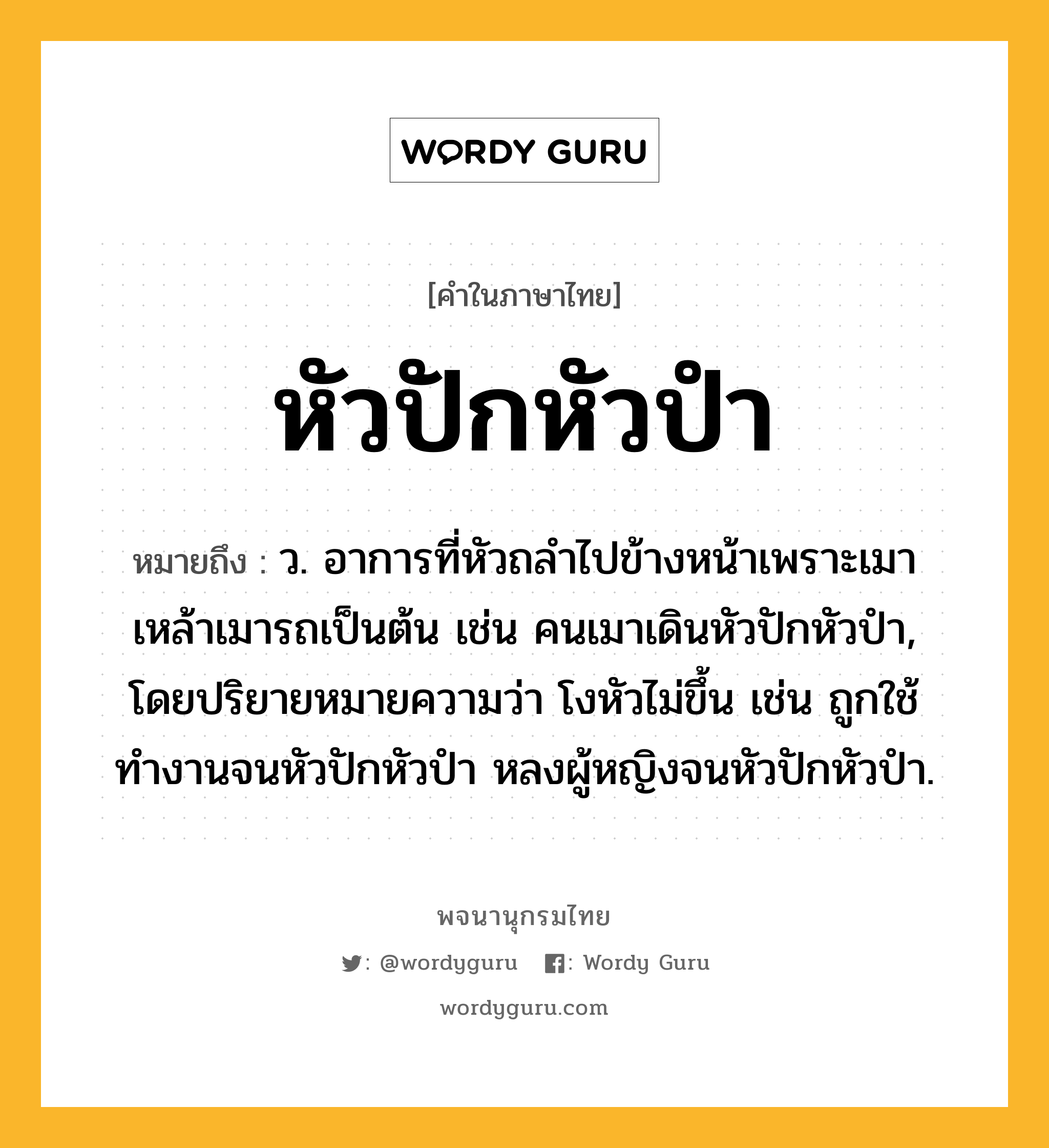 หัวปักหัวปำ ความหมาย หมายถึงอะไร?, คำในภาษาไทย หัวปักหัวปำ หมายถึง ว. อาการที่หัวถลำไปข้างหน้าเพราะเมาเหล้าเมารถเป็นต้น เช่น คนเมาเดินหัวปักหัวปำ, โดยปริยายหมายความว่า โงหัวไม่ขึ้น เช่น ถูกใช้ทำงานจนหัวปักหัวปำ หลงผู้หญิงจนหัวปักหัวปำ.