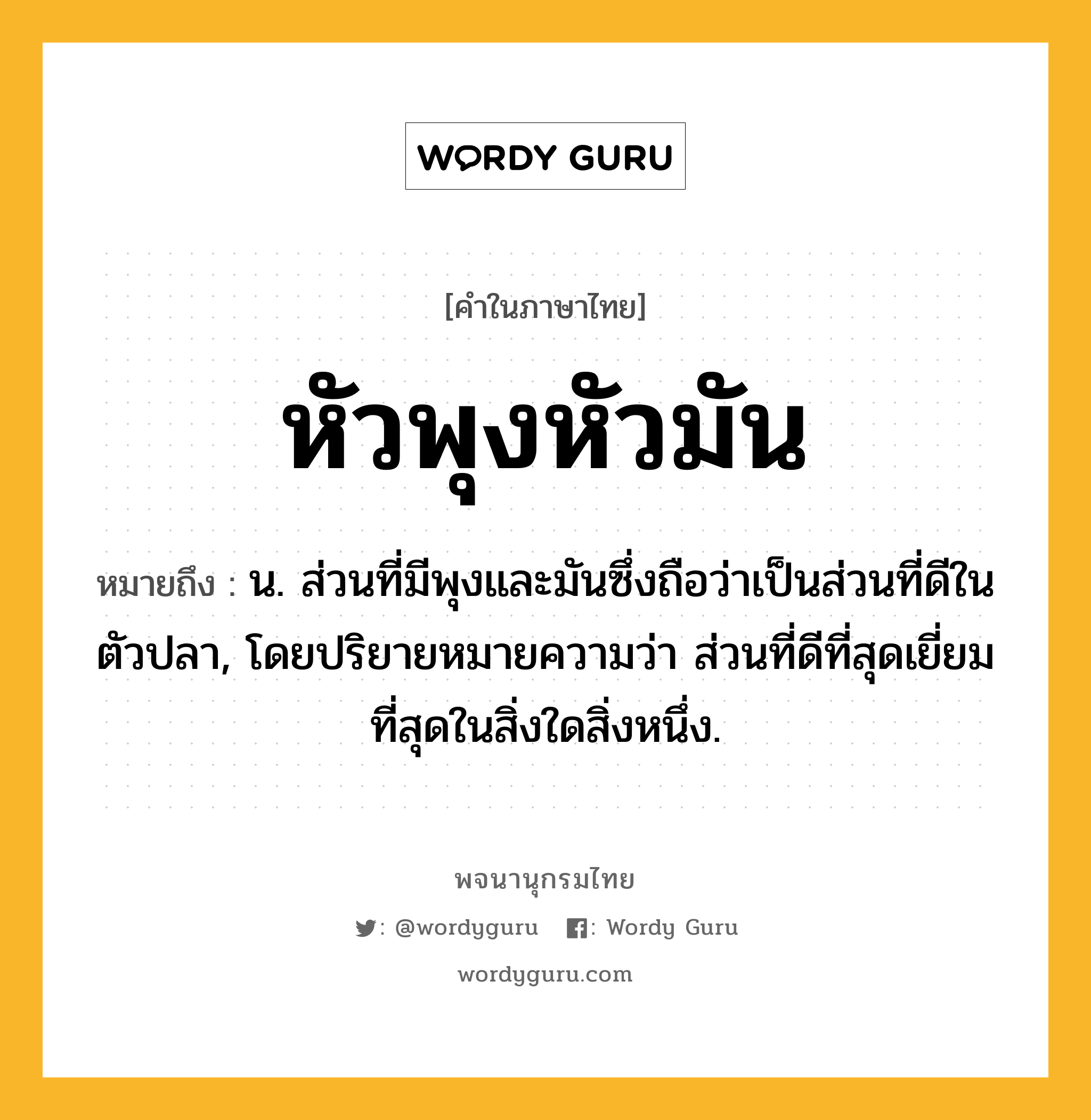 หัวพุงหัวมัน ความหมาย หมายถึงอะไร?, คำในภาษาไทย หัวพุงหัวมัน หมายถึง น. ส่วนที่มีพุงและมันซึ่งถือว่าเป็นส่วนที่ดีในตัวปลา, โดยปริยายหมายความว่า ส่วนที่ดีที่สุดเยี่ยมที่สุดในสิ่งใดสิ่งหนึ่ง.