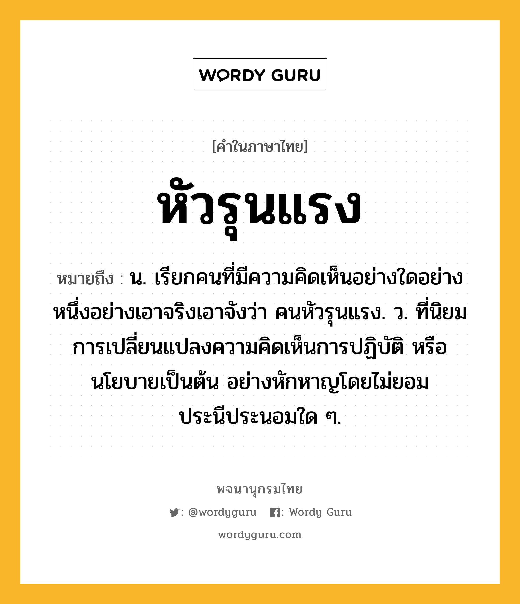 หัวรุนแรง ความหมาย หมายถึงอะไร?, คำในภาษาไทย หัวรุนแรง หมายถึง น. เรียกคนที่มีความคิดเห็นอย่างใดอย่างหนึ่งอย่างเอาจริงเอาจังว่า คนหัวรุนแรง. ว. ที่นิยมการเปลี่ยนแปลงความคิดเห็นการปฏิบัติ หรือนโยบายเป็นต้น อย่างหักหาญโดยไม่ยอมประนีประนอมใด ๆ.