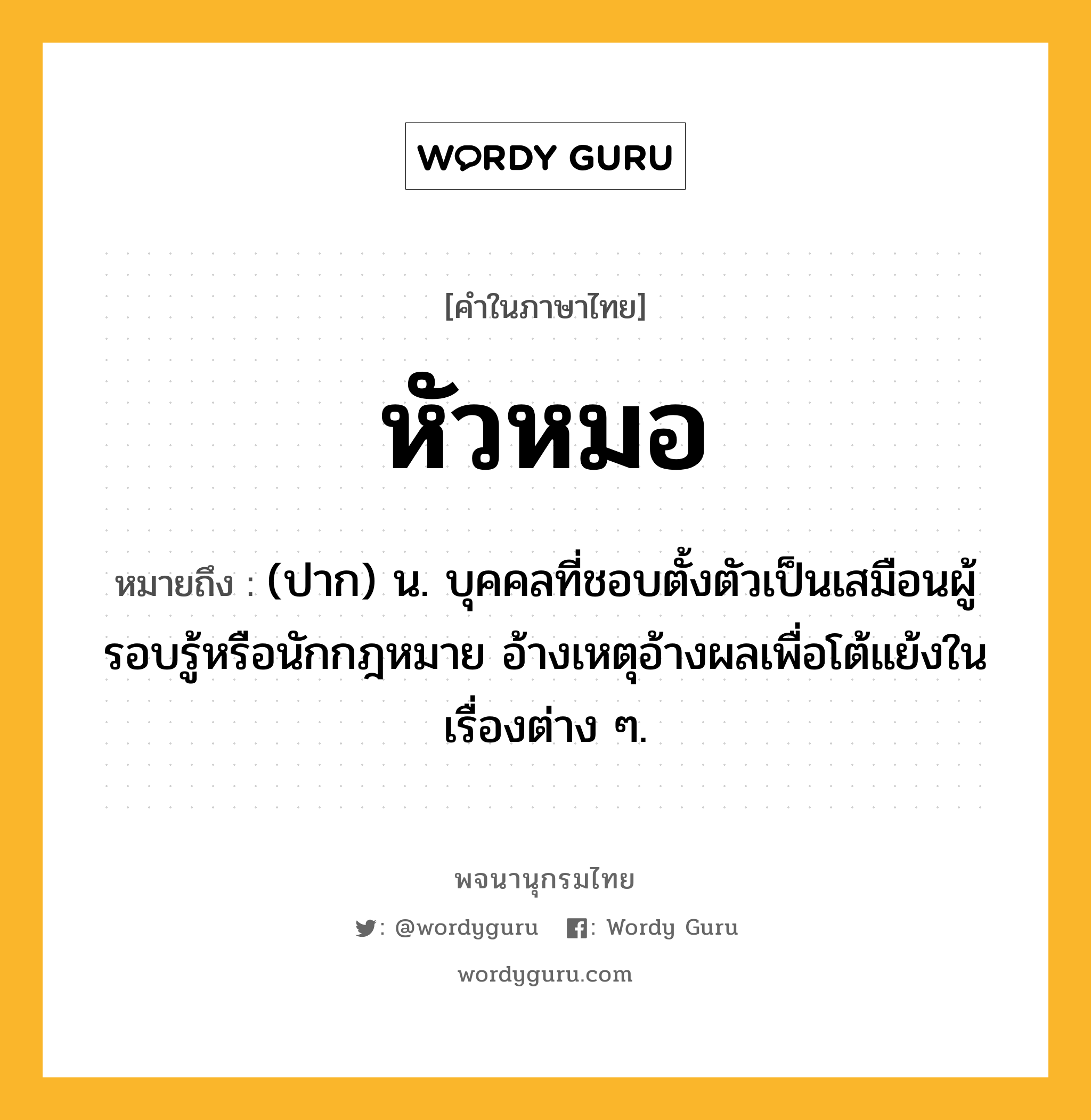 หัวหมอ ความหมาย หมายถึงอะไร?, คำในภาษาไทย หัวหมอ หมายถึง (ปาก) น. บุคคลที่ชอบตั้งตัวเป็นเสมือนผู้รอบรู้หรือนักกฎหมาย อ้างเหตุอ้างผลเพื่อโต้แย้งในเรื่องต่าง ๆ.