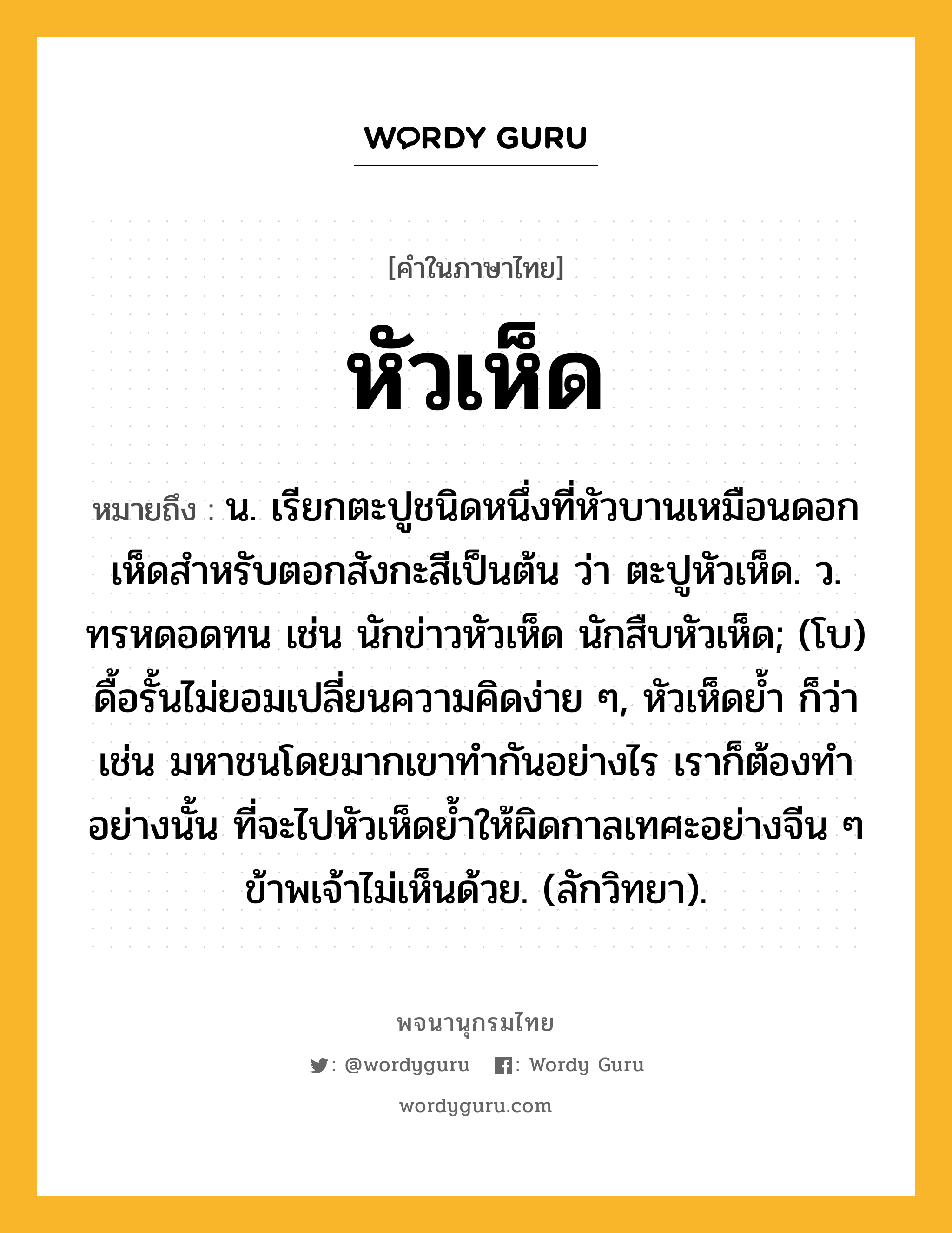 หัวเห็ด ความหมาย หมายถึงอะไร?, คำในภาษาไทย หัวเห็ด หมายถึง น. เรียกตะปูชนิดหนึ่งที่หัวบานเหมือนดอกเห็ดสำหรับตอกสังกะสีเป็นต้น ว่า ตะปูหัวเห็ด. ว. ทรหดอดทน เช่น นักข่าวหัวเห็ด นักสืบหัวเห็ด; (โบ) ดื้อรั้นไม่ยอมเปลี่ยนความคิดง่าย ๆ, หัวเห็ดย้ำ ก็ว่า เช่น มหาชนโดยมากเขาทำกันอย่างไร เราก็ต้องทำอย่างนั้น ที่จะไปหัวเห็ดย้ำให้ผิดกาลเทศะอย่างจีน ๆ ข้าพเจ้าไม่เห็นด้วย. (ลักวิทยา).