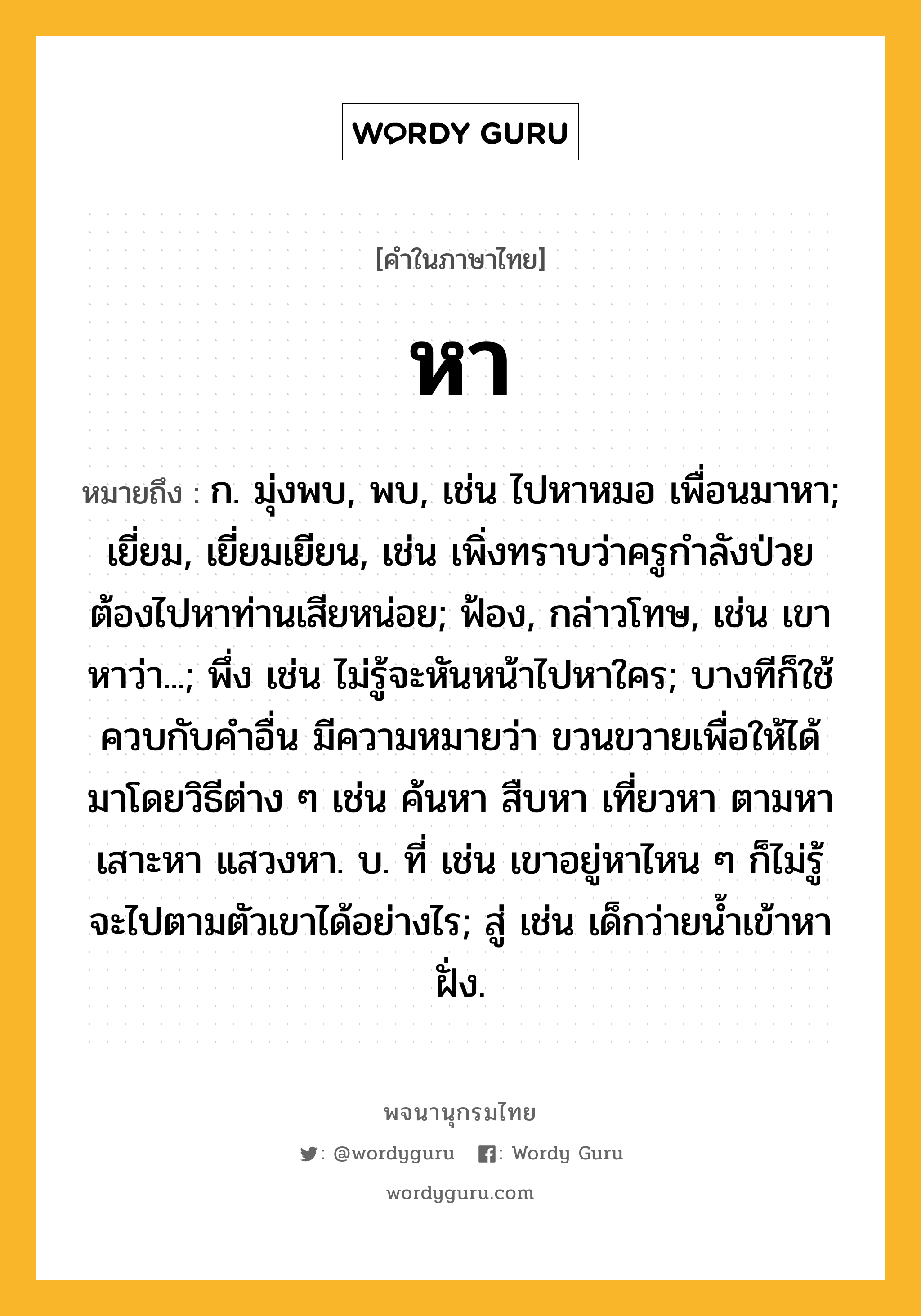 หา ความหมาย หมายถึงอะไร?, คำในภาษาไทย หา หมายถึง ก. มุ่งพบ, พบ, เช่น ไปหาหมอ เพื่อนมาหา; เยี่ยม, เยี่ยมเยียน, เช่น เพิ่งทราบว่าครูกำลังป่วย ต้องไปหาท่านเสียหน่อย; ฟ้อง, กล่าวโทษ, เช่น เขาหาว่า...; พึ่ง เช่น ไม่รู้จะหันหน้าไปหาใคร; บางทีก็ใช้ควบกับคำอื่น มีความหมายว่า ขวนขวายเพื่อให้ได้มาโดยวิธีต่าง ๆ เช่น ค้นหา สืบหา เที่ยวหา ตามหา เสาะหา แสวงหา. บ. ที่ เช่น เขาอยู่หาไหน ๆ ก็ไม่รู้ จะไปตามตัวเขาได้อย่างไร; สู่ เช่น เด็กว่ายน้ำเข้าหาฝั่ง.