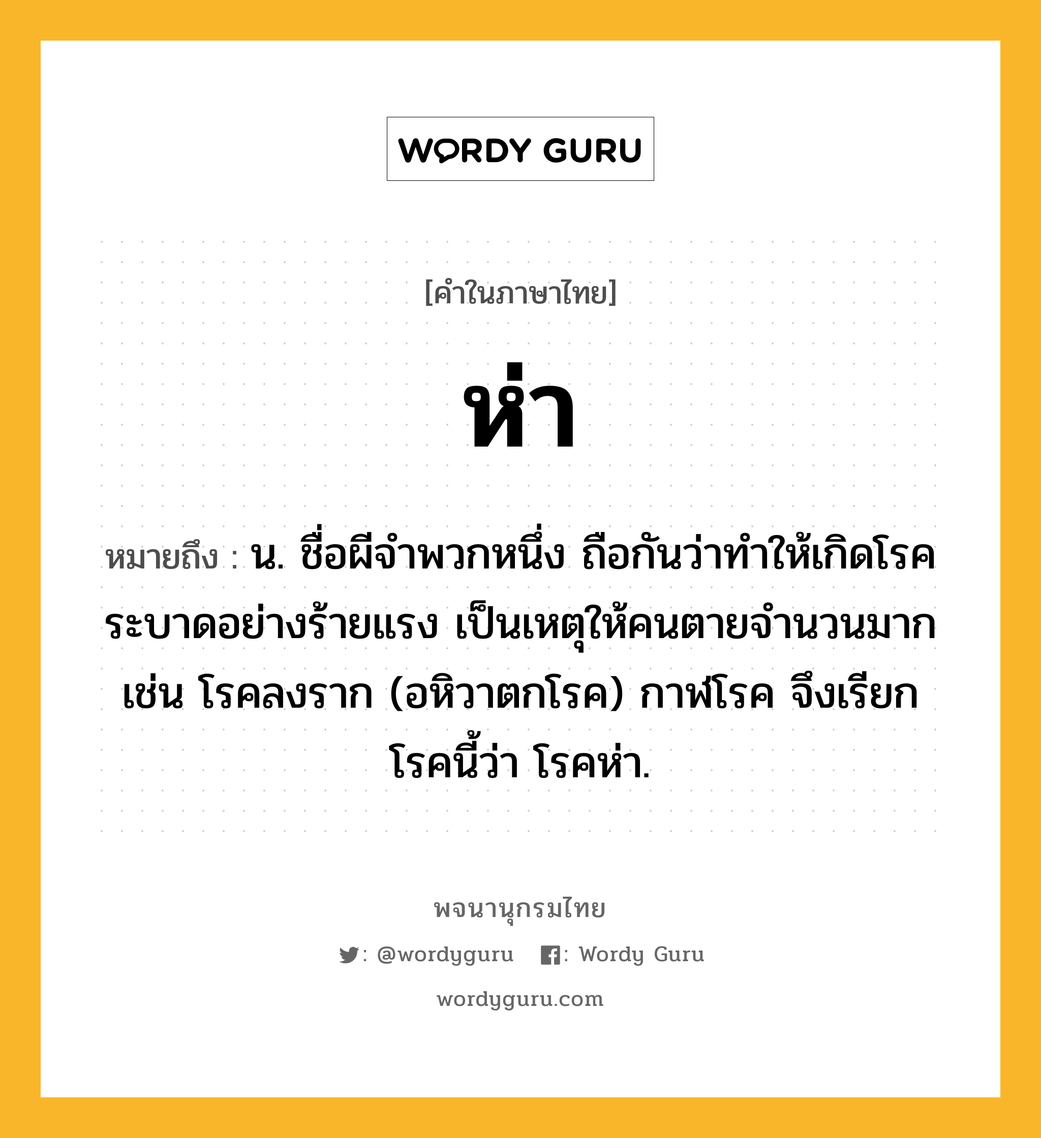 ห่า ความหมาย หมายถึงอะไร?, คำในภาษาไทย ห่า หมายถึง น. ชื่อผีจําพวกหนึ่ง ถือกันว่าทําให้เกิดโรคระบาดอย่างร้ายแรง เป็นเหตุให้คนตายจำนวนมาก เช่น โรคลงราก (อหิวาตกโรค) กาฬโรค จึงเรียกโรคนี้ว่า โรคห่า.