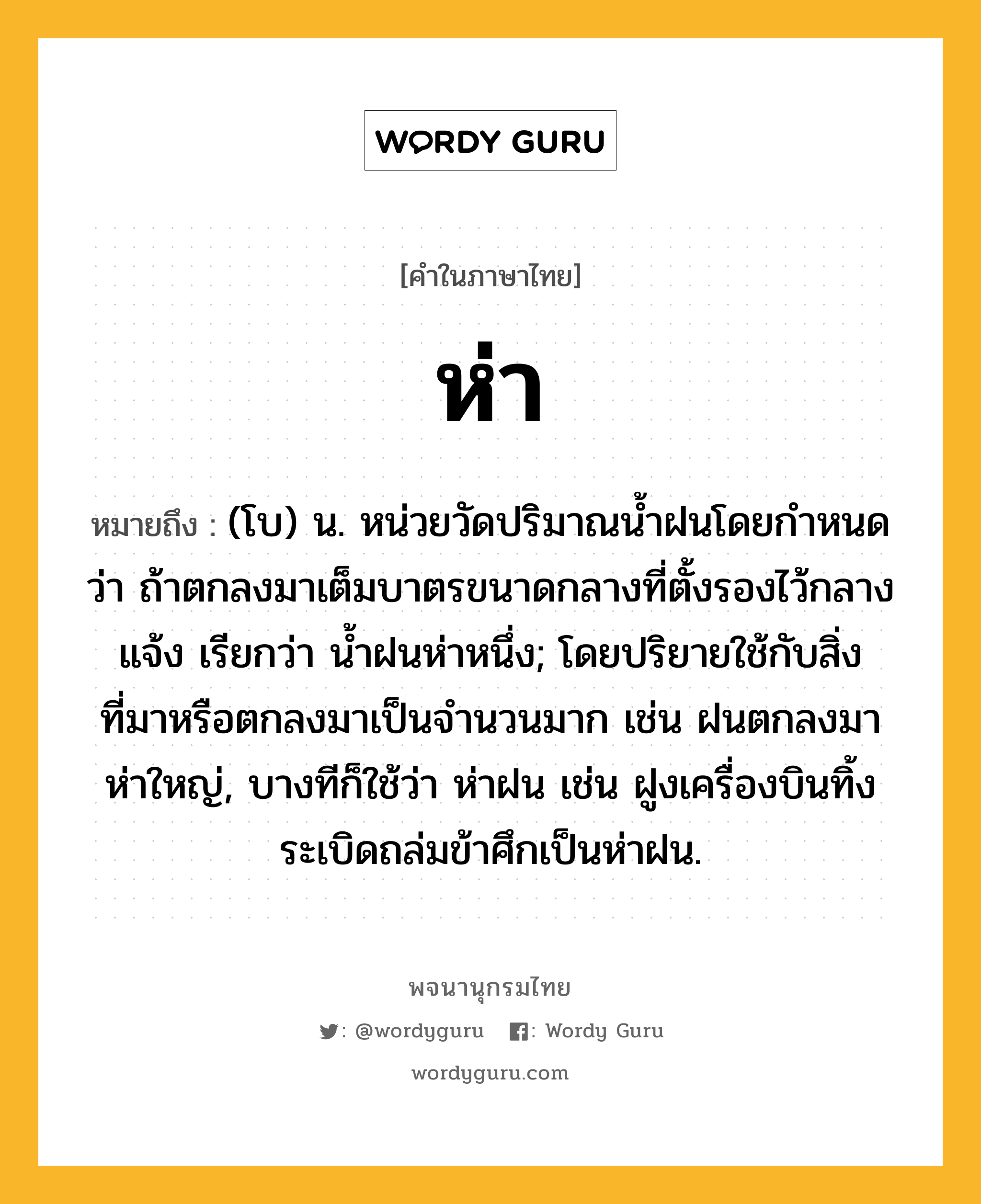 ห่า ความหมาย หมายถึงอะไร?, คำในภาษาไทย ห่า หมายถึง (โบ) น. หน่วยวัดปริมาณน้ำฝนโดยกำหนดว่า ถ้าตกลงมาเต็มบาตรขนาดกลางที่ตั้งรองไว้กลางแจ้ง เรียกว่า น้ำฝนห่าหนึ่ง; โดยปริยายใช้กับสิ่งที่มาหรือตกลงมาเป็นจำนวนมาก เช่น ฝนตกลงมาห่าใหญ่, บางทีก็ใช้ว่า ห่าฝน เช่น ฝูงเครื่องบินทิ้งระเบิดถล่มข้าศึกเป็นห่าฝน.