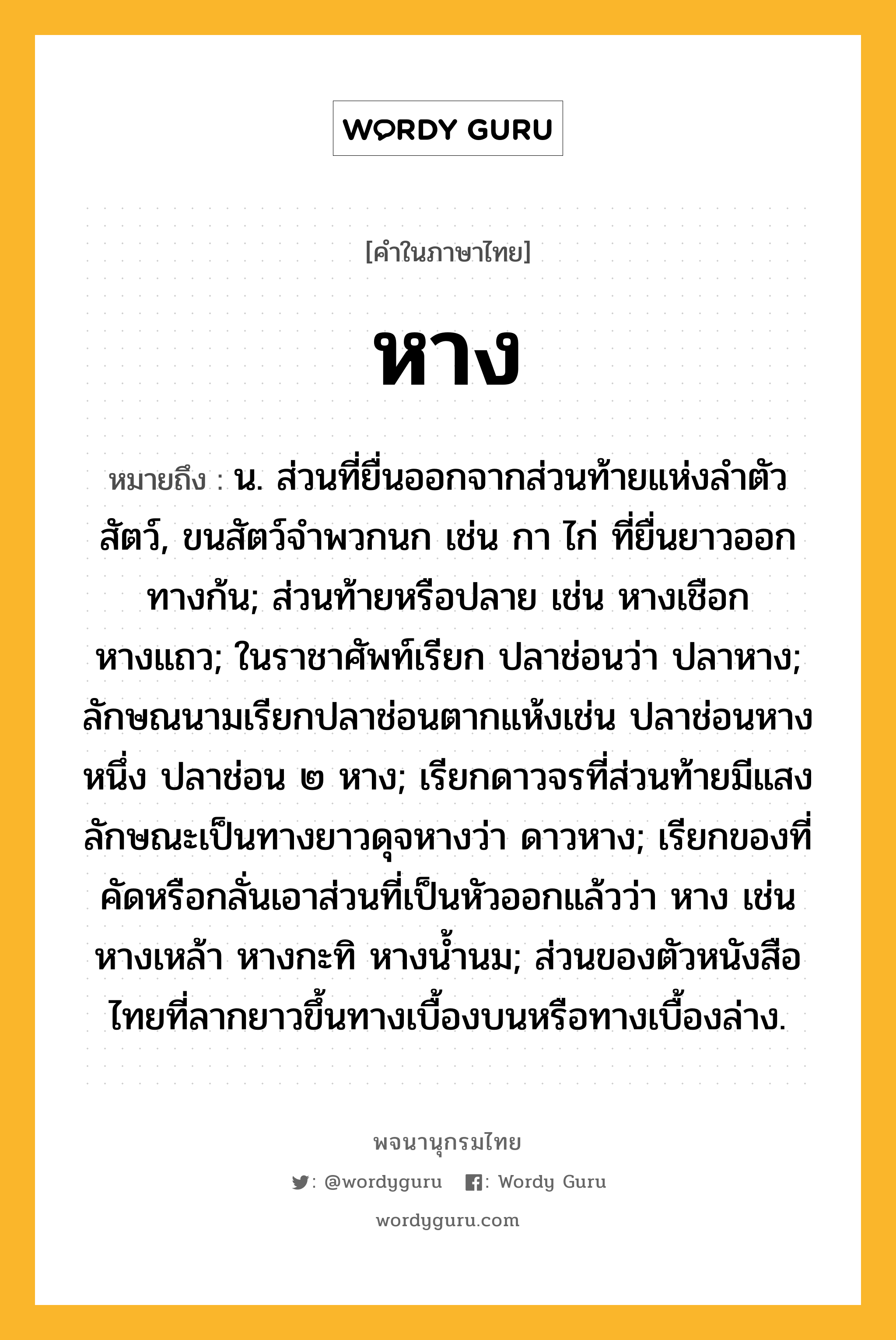 หาง ความหมาย หมายถึงอะไร?, คำในภาษาไทย หาง หมายถึง น. ส่วนที่ยื่นออกจากส่วนท้ายแห่งลําตัวสัตว์, ขนสัตว์จําพวกนก เช่น กา ไก่ ที่ยื่นยาวออกทางก้น; ส่วนท้ายหรือปลาย เช่น หางเชือก หางแถว; ในราชาศัพท์เรียก ปลาช่อนว่า ปลาหาง; ลักษณนามเรียกปลาช่อนตากแห้งเช่น ปลาช่อนหางหนึ่ง ปลาช่อน ๒ หาง; เรียกดาวจรที่ส่วนท้ายมีแสงลักษณะเป็นทางยาวดุจหางว่า ดาวหาง; เรียกของที่คัดหรือกลั่นเอาส่วนที่เป็นหัวออกแล้วว่า หาง เช่น หางเหล้า หางกะทิ หางนํ้านม; ส่วนของตัวหนังสือไทยที่ลากยาวขึ้นทางเบื้องบนหรือทางเบื้องล่าง.