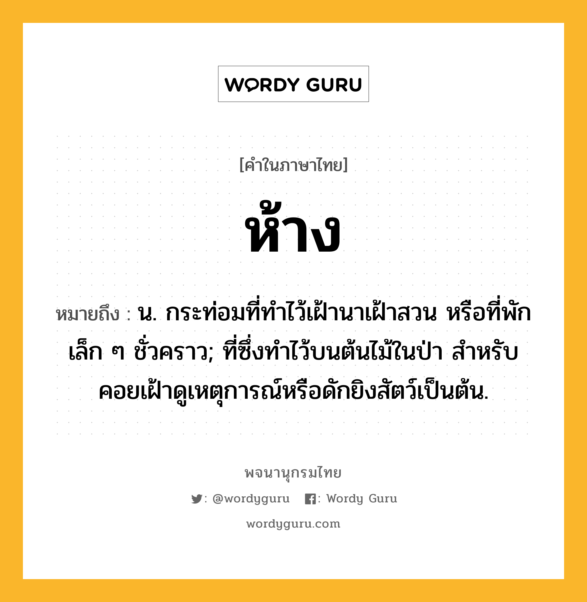 ห้าง ความหมาย หมายถึงอะไร?, คำในภาษาไทย ห้าง หมายถึง น. กระท่อมที่ทําไว้เฝ้านาเฝ้าสวน หรือที่พักเล็ก ๆ ชั่วคราว; ที่ซึ่งทําไว้บนต้นไม้ในป่า สําหรับคอยเฝ้าดูเหตุการณ์หรือดักยิงสัตว์เป็นต้น.