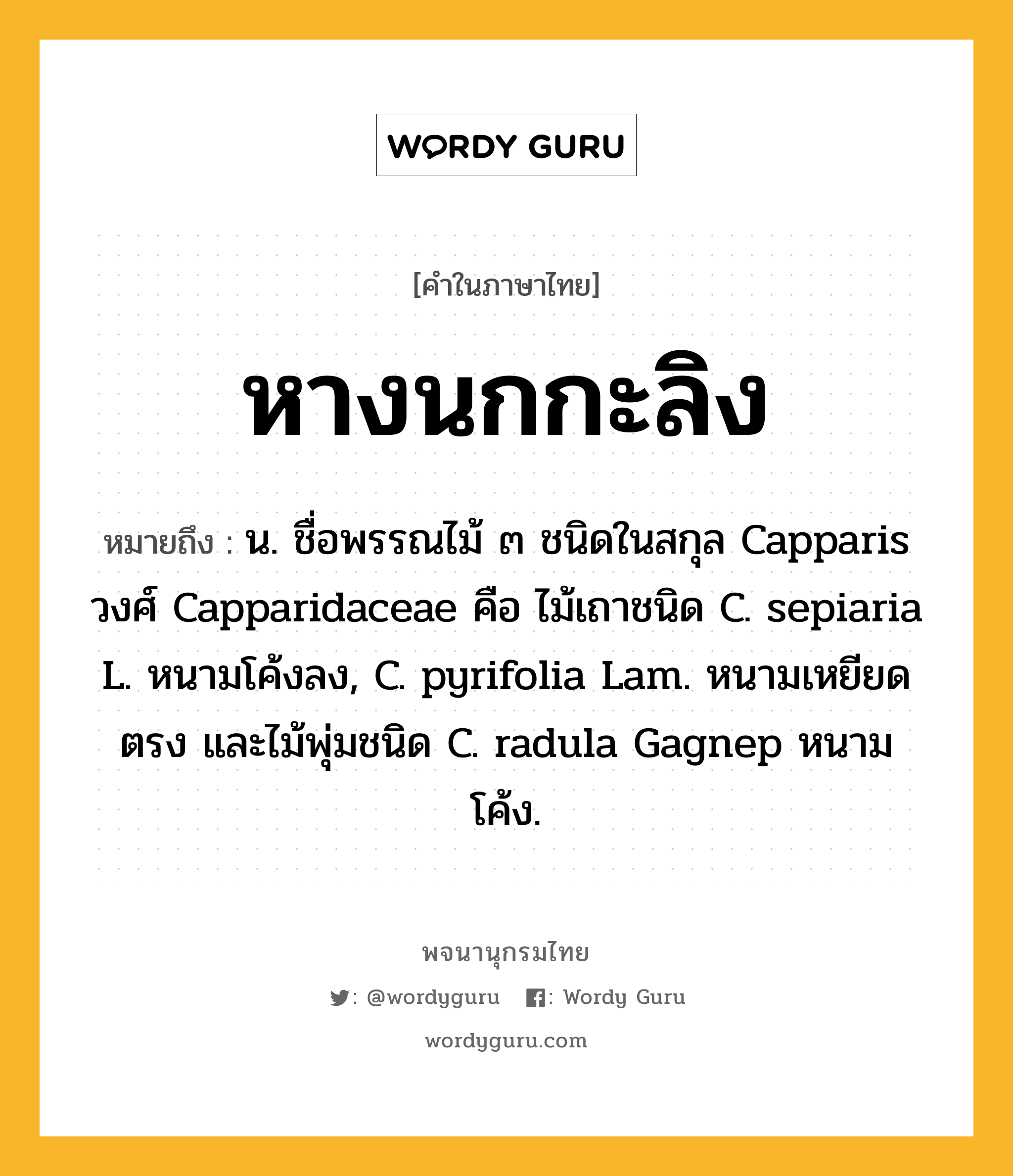 หางนกกะลิง ความหมาย หมายถึงอะไร?, คำในภาษาไทย หางนกกะลิง หมายถึง น. ชื่อพรรณไม้ ๓ ชนิดในสกุล Capparis วงศ์ Capparidaceae คือ ไม้เถาชนิด C. sepiaria L. หนามโค้งลง, C. pyrifolia Lam. หนามเหยียดตรง และไม้พุ่มชนิด C. radula Gagnep หนามโค้ง.