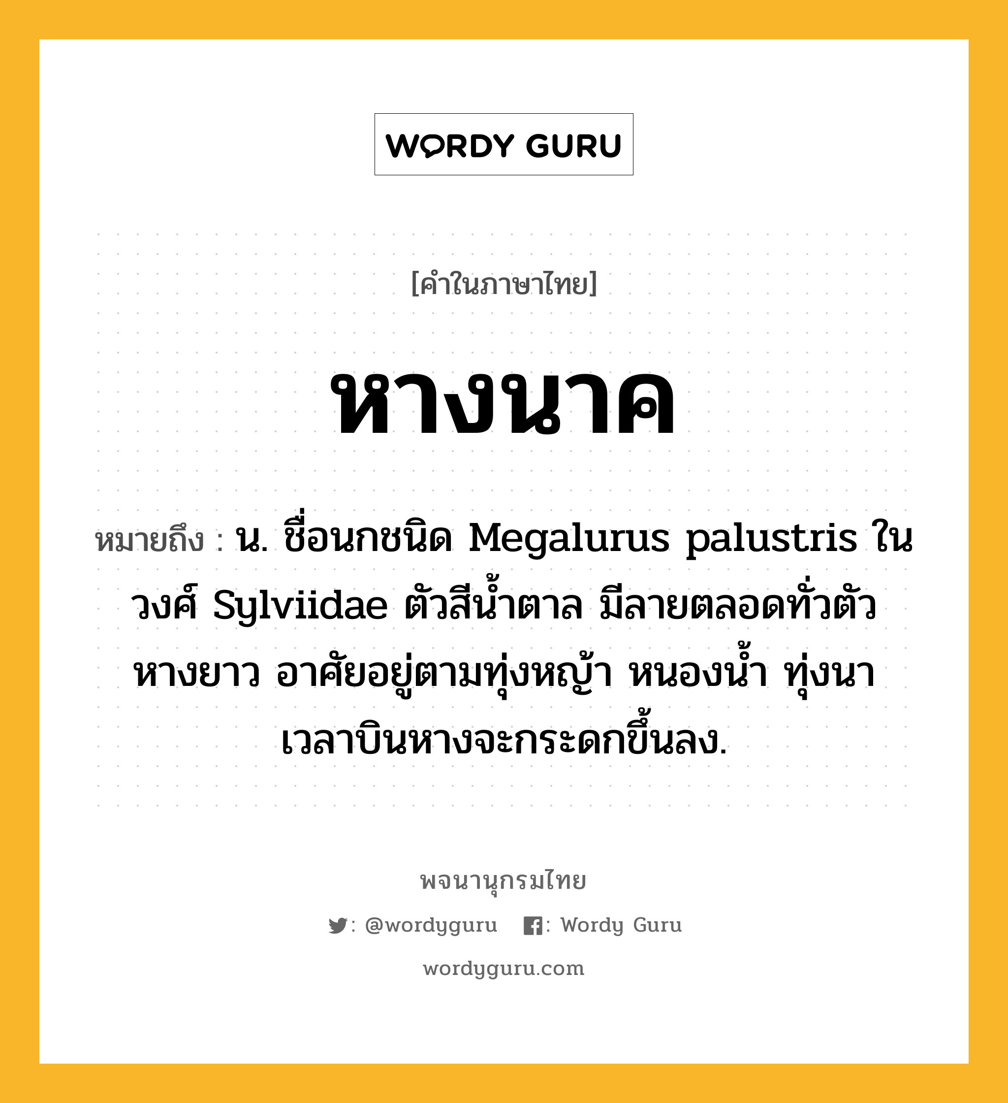 หางนาค ความหมาย หมายถึงอะไร?, คำในภาษาไทย หางนาค หมายถึง น. ชื่อนกชนิด Megalurus palustris ในวงศ์ Sylviidae ตัวสีนํ้าตาล มีลายตลอดทั่วตัว หางยาว อาศัยอยู่ตามทุ่งหญ้า หนองนํ้า ทุ่งนา เวลาบินหางจะกระดกขึ้นลง.