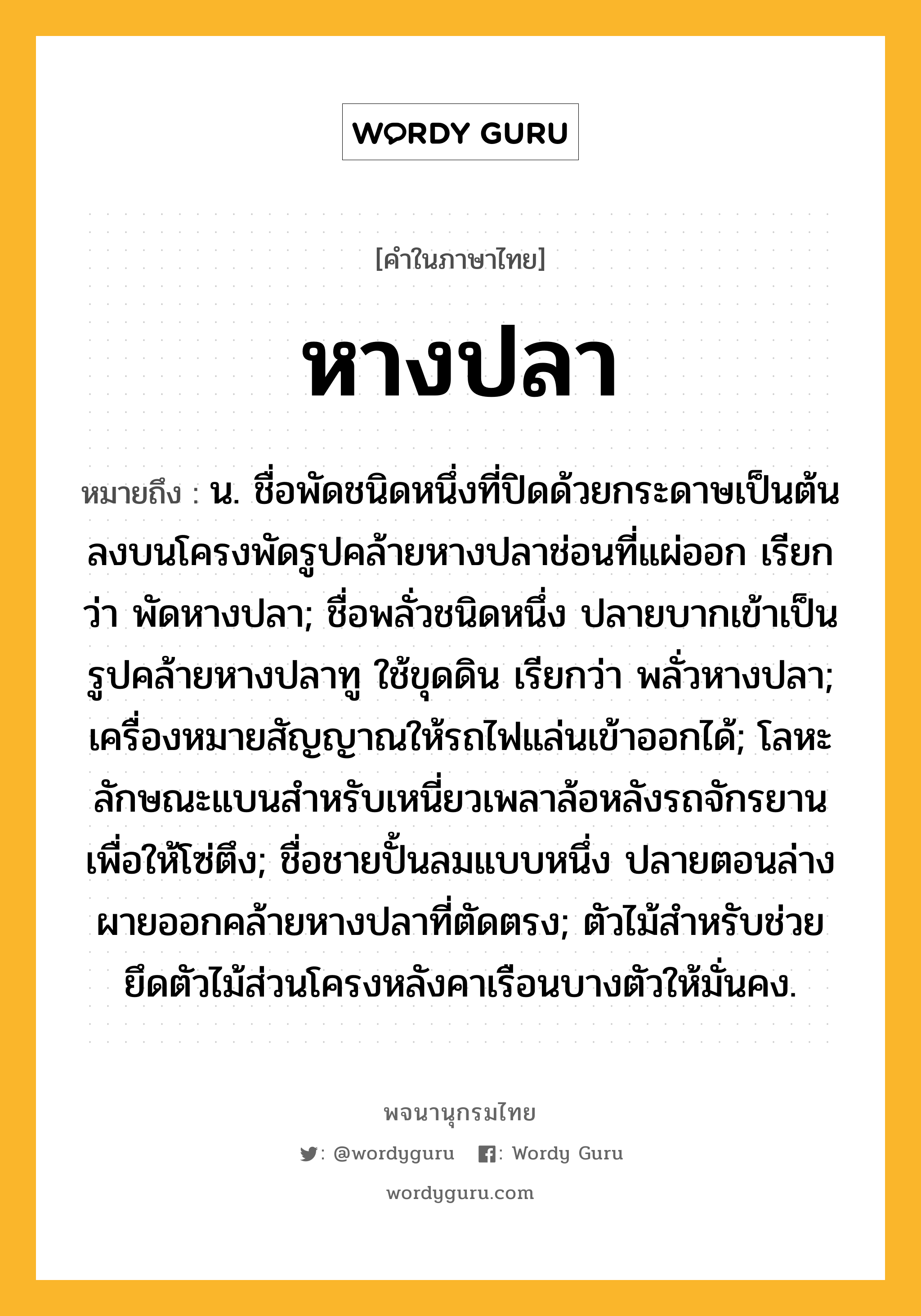 หางปลา ความหมาย หมายถึงอะไร?, คำในภาษาไทย หางปลา หมายถึง น. ชื่อพัดชนิดหนึ่งที่ปิดด้วยกระดาษเป็นต้นลงบนโครงพัดรูปคล้ายหางปลาช่อนที่แผ่ออก เรียกว่า พัดหางปลา; ชื่อพลั่วชนิดหนึ่ง ปลายบากเข้าเป็นรูปคล้ายหางปลาทู ใช้ขุดดิน เรียกว่า พลั่วหางปลา; เครื่องหมายสัญญาณให้รถไฟแล่นเข้าออกได้; โลหะลักษณะแบนสําหรับเหนี่ยวเพลาล้อหลังรถจักรยาน เพื่อให้โซ่ตึง; ชื่อชายปั้นลมแบบหนึ่ง ปลายตอนล่างผายออกคล้ายหางปลาที่ตัดตรง; ตัวไม้สำหรับช่วยยึดตัวไม้ส่วนโครงหลังคาเรือนบางตัวให้มั่นคง.