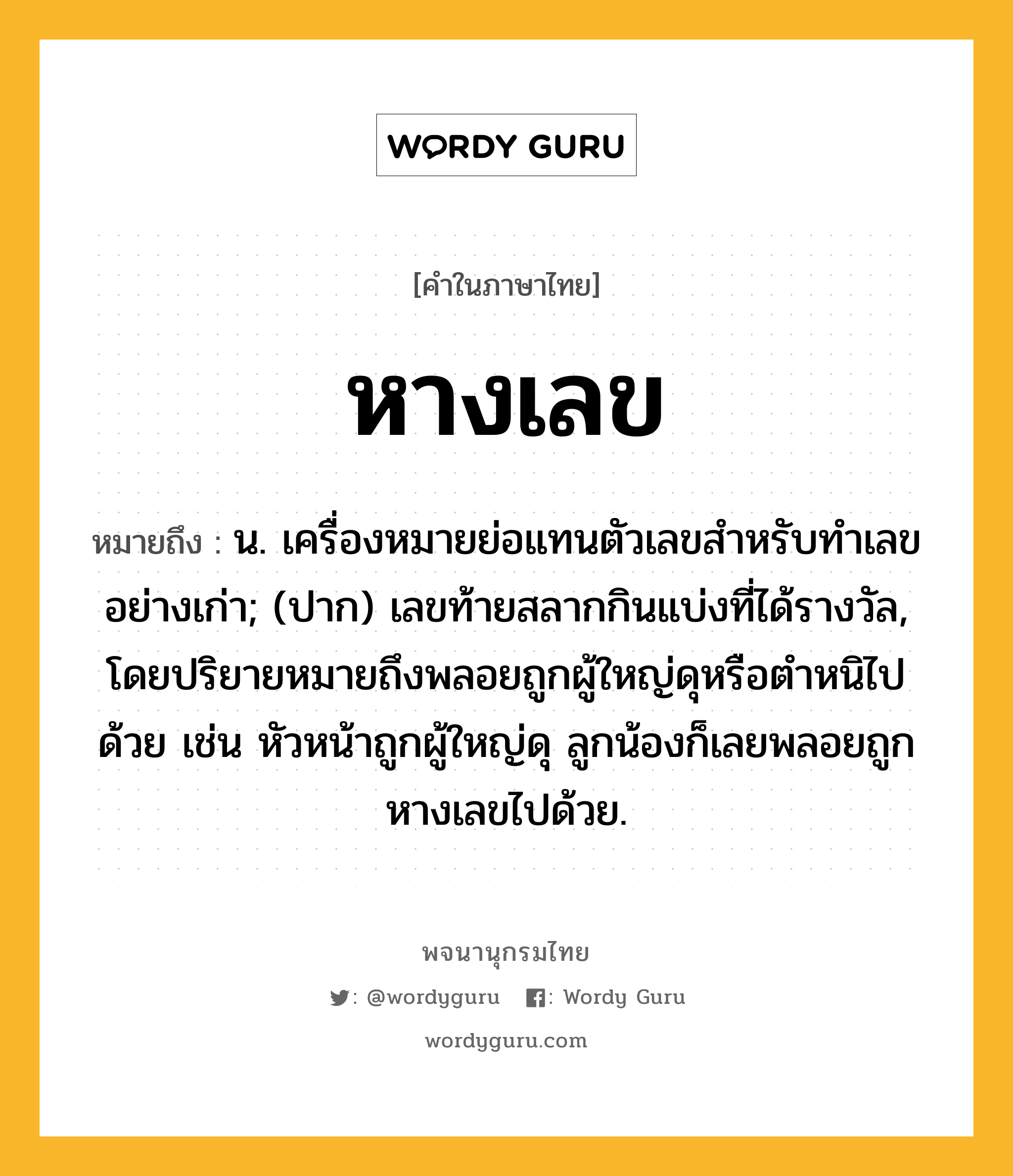 หางเลข ความหมาย หมายถึงอะไร?, คำในภาษาไทย หางเลข หมายถึง น. เครื่องหมายย่อแทนตัวเลขสําหรับทําเลขอย่างเก่า; (ปาก) เลขท้ายสลากกินแบ่งที่ได้รางวัล, โดยปริยายหมายถึงพลอยถูกผู้ใหญ่ดุหรือตำหนิไปด้วย เช่น หัวหน้าถูกผู้ใหญ่ดุ ลูกน้องก็เลยพลอยถูกหางเลขไปด้วย.