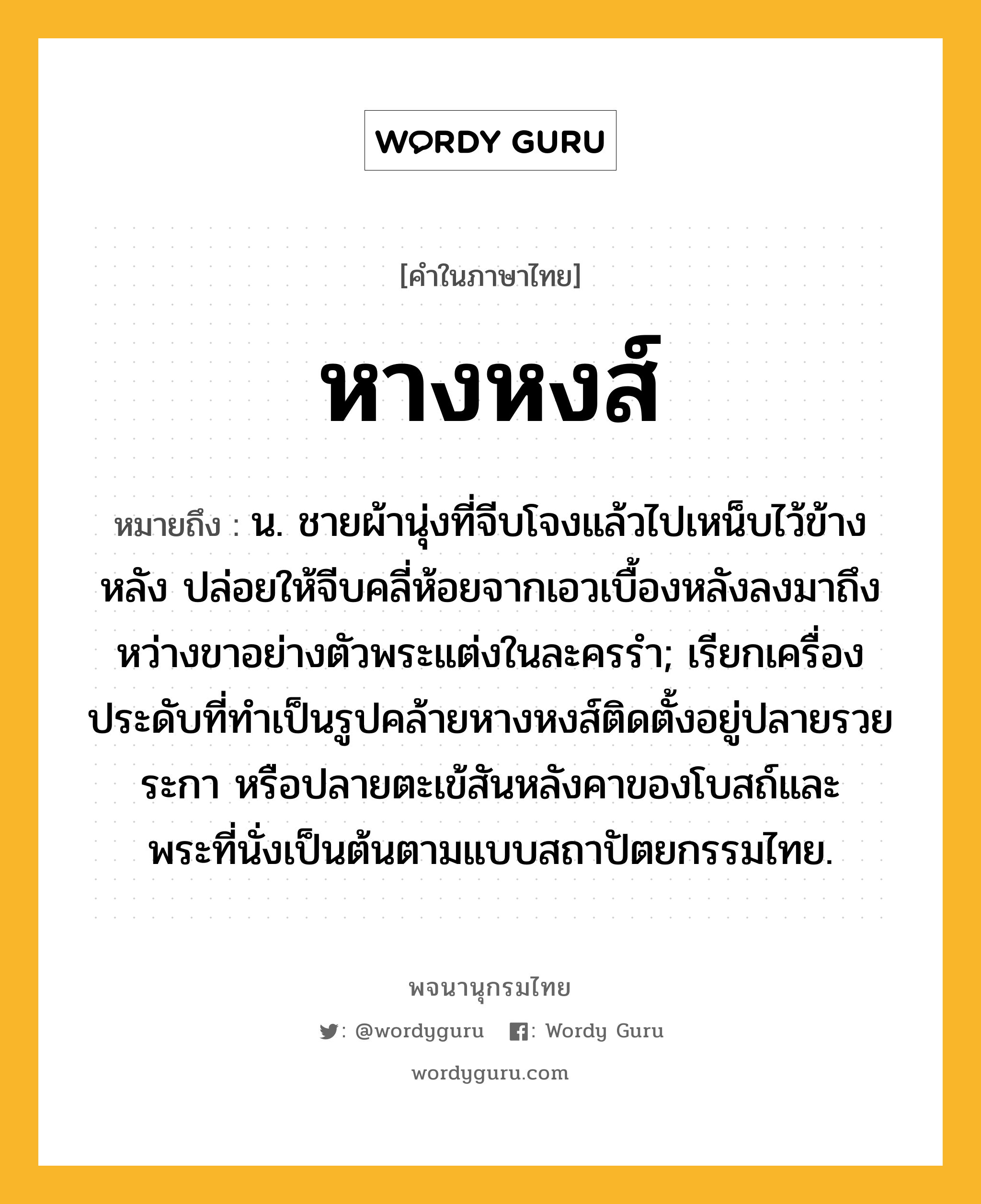 หางหงส์ ความหมาย หมายถึงอะไร?, คำในภาษาไทย หางหงส์ หมายถึง น. ชายผ้านุ่งที่จีบโจงแล้วไปเหน็บไว้ข้างหลัง ปล่อยให้จีบคลี่ห้อยจากเอวเบื้องหลังลงมาถึงหว่างขาอย่างตัวพระแต่งในละครรํา; เรียกเครื่องประดับที่ทําเป็นรูปคล้ายหางหงส์ติดตั้งอยู่ปลายรวยระกา หรือปลายตะเข้สันหลังคาของโบสถ์และพระที่นั่งเป็นต้นตามแบบสถาปัตยกรรมไทย.