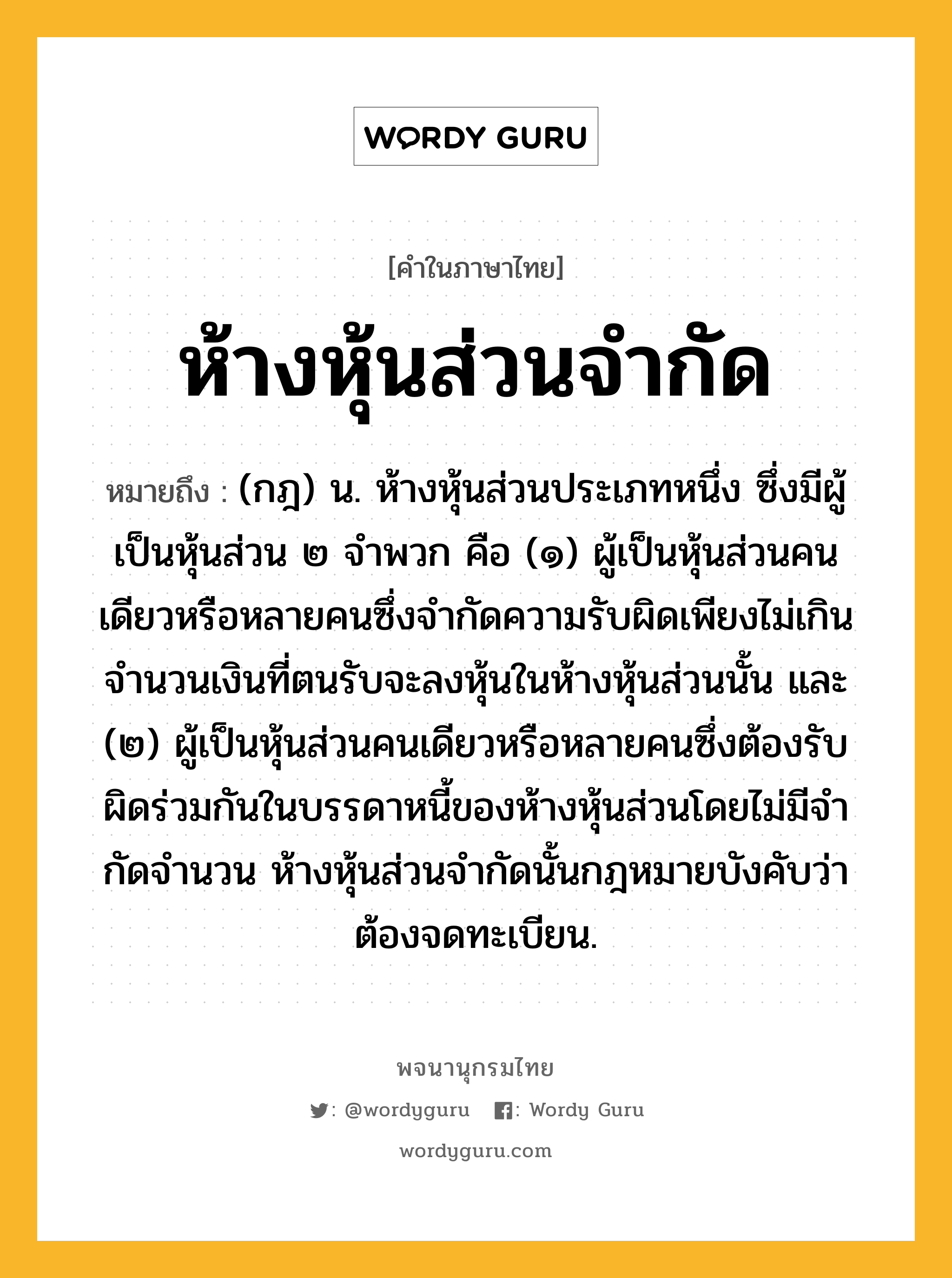 ห้างหุ้นส่วนจำกัด ความหมาย หมายถึงอะไร?, คำในภาษาไทย ห้างหุ้นส่วนจำกัด หมายถึง (กฎ) น. ห้างหุ้นส่วนประเภทหนึ่ง ซึ่งมีผู้เป็นหุ้นส่วน ๒ จําพวก คือ (๑) ผู้เป็นหุ้นส่วนคนเดียวหรือหลายคนซึ่งจํากัดความรับผิดเพียงไม่เกินจํานวนเงินที่ตนรับจะลงหุ้นในห้างหุ้นส่วนนั้น และ (๒) ผู้เป็นหุ้นส่วนคนเดียวหรือหลายคนซึ่งต้องรับผิดร่วมกันในบรรดาหนี้ของห้างหุ้นส่วนโดยไม่มีจํากัดจํานวน ห้างหุ้นส่วนจํากัดนั้นกฎหมายบังคับว่าต้องจดทะเบียน.