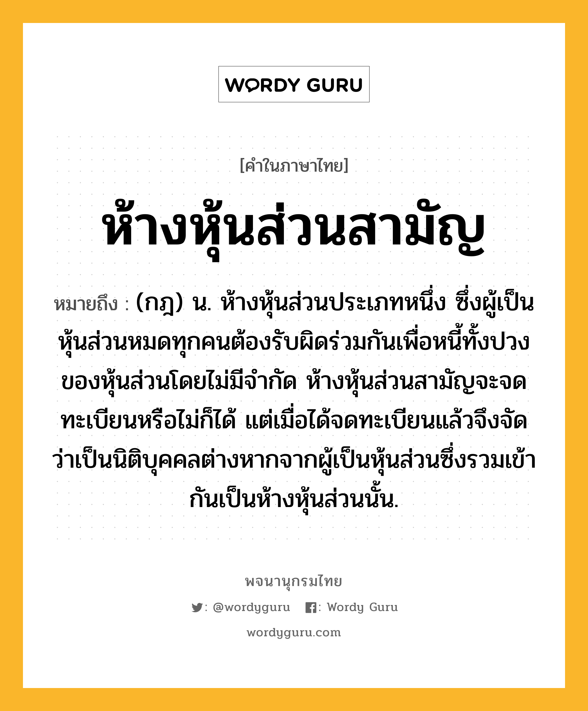 ห้างหุ้นส่วนสามัญ ความหมาย หมายถึงอะไร?, คำในภาษาไทย ห้างหุ้นส่วนสามัญ หมายถึง (กฎ) น. ห้างหุ้นส่วนประเภทหนึ่ง ซึ่งผู้เป็นหุ้นส่วนหมดทุกคนต้องรับผิดร่วมกันเพื่อหนี้ทั้งปวงของหุ้นส่วนโดยไม่มีจํากัด ห้างหุ้นส่วนสามัญจะจดทะเบียนหรือไม่ก็ได้ แต่เมื่อได้จดทะเบียนแล้วจึงจัดว่าเป็นนิติบุคคลต่างหากจากผู้เป็นหุ้นส่วนซึ่งรวมเข้ากันเป็นห้างหุ้นส่วนนั้น.