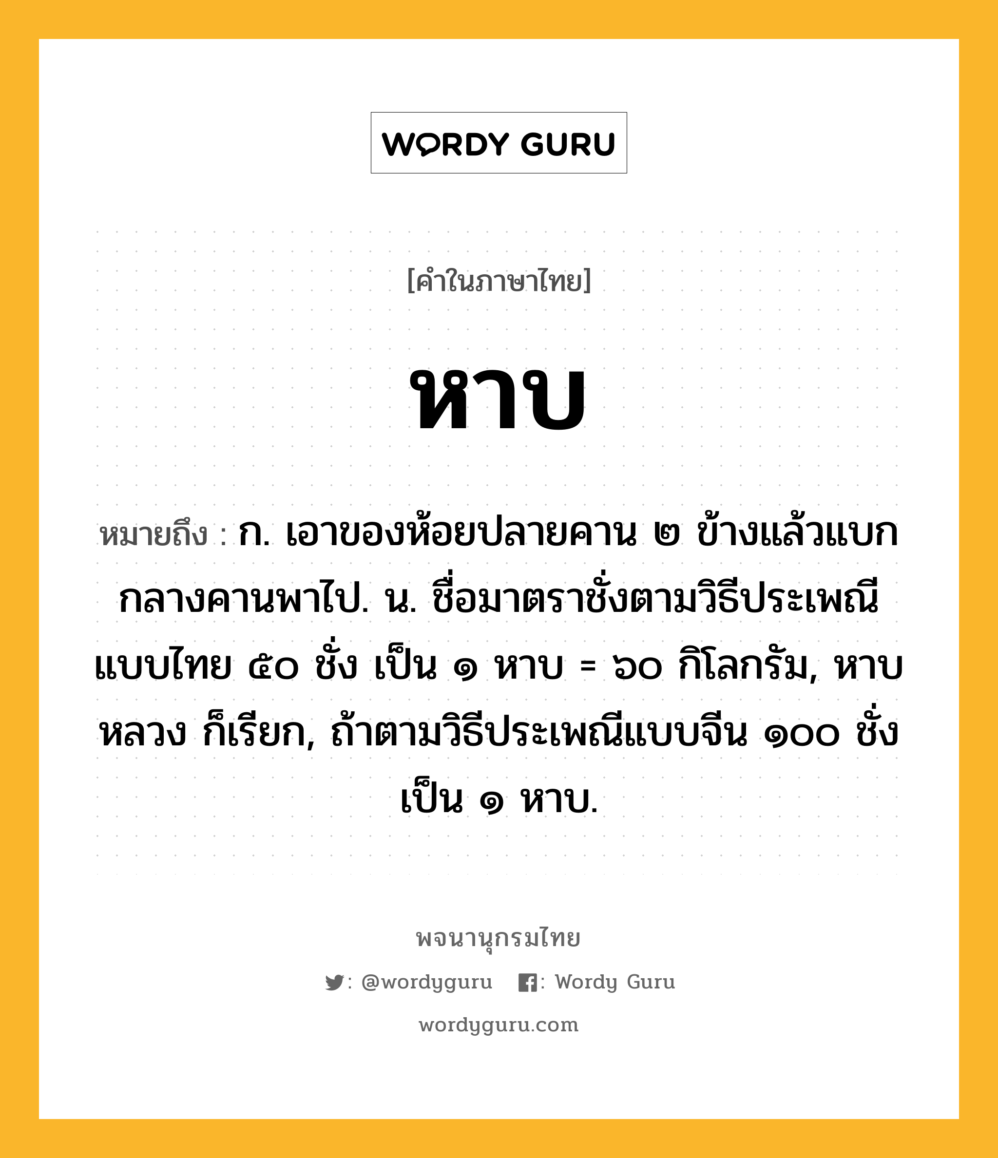 หาบ ความหมาย หมายถึงอะไร?, คำในภาษาไทย หาบ หมายถึง ก. เอาของห้อยปลายคาน ๒ ข้างแล้วแบกกลางคานพาไป. น. ชื่อมาตราชั่งตามวิธีประเพณีแบบไทย ๕๐ ชั่ง เป็น ๑ หาบ = ๖๐ กิโลกรัม, หาบหลวง ก็เรียก, ถ้าตามวิธีประเพณีแบบจีน ๑๐๐ ชั่ง เป็น ๑ หาบ.