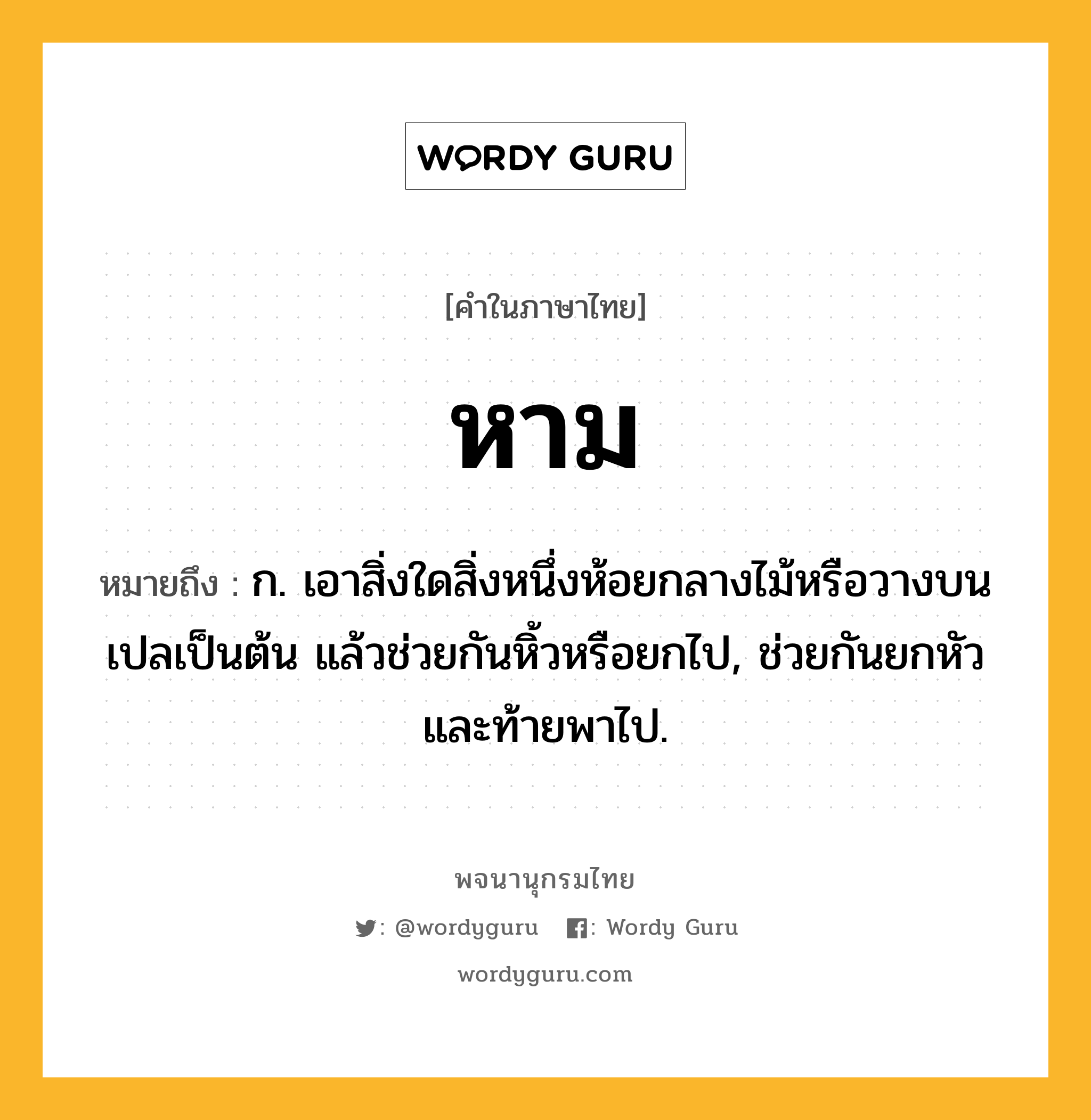 หาม ความหมาย หมายถึงอะไร?, คำในภาษาไทย หาม หมายถึง ก. เอาสิ่งใดสิ่งหนึ่งห้อยกลางไม้หรือวางบนเปลเป็นต้น แล้วช่วยกันหิ้วหรือยกไป, ช่วยกันยกหัวและท้ายพาไป.