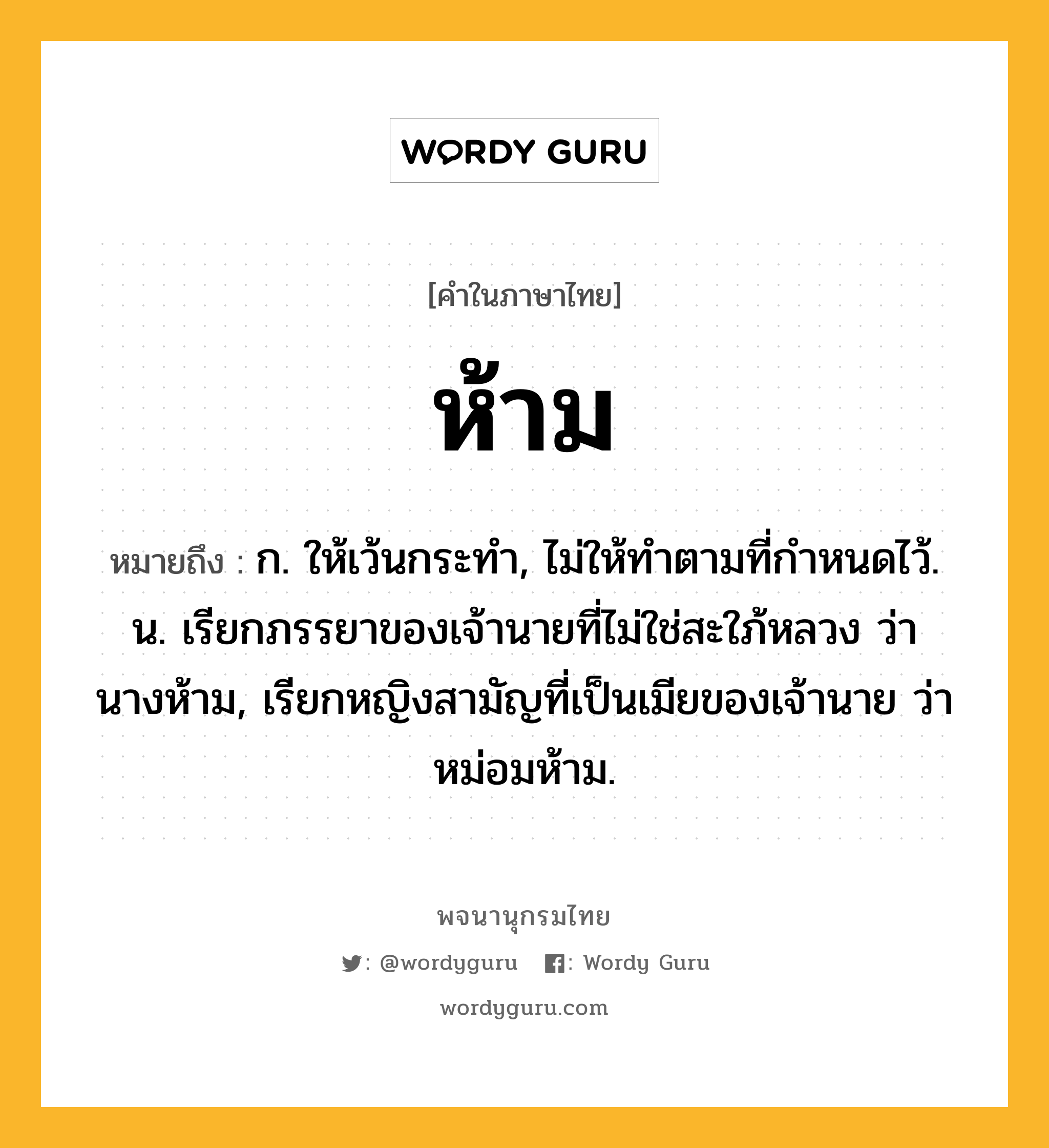 ห้าม ความหมาย หมายถึงอะไร?, คำในภาษาไทย ห้าม หมายถึง ก. ให้เว้นกระทํา, ไม่ให้ทําตามที่กําหนดไว้. น. เรียกภรรยาของเจ้านายที่ไม่ใช่สะใภ้หลวง ว่า นางห้าม, เรียกหญิงสามัญที่เป็นเมียของเจ้านาย ว่า หม่อมห้าม.