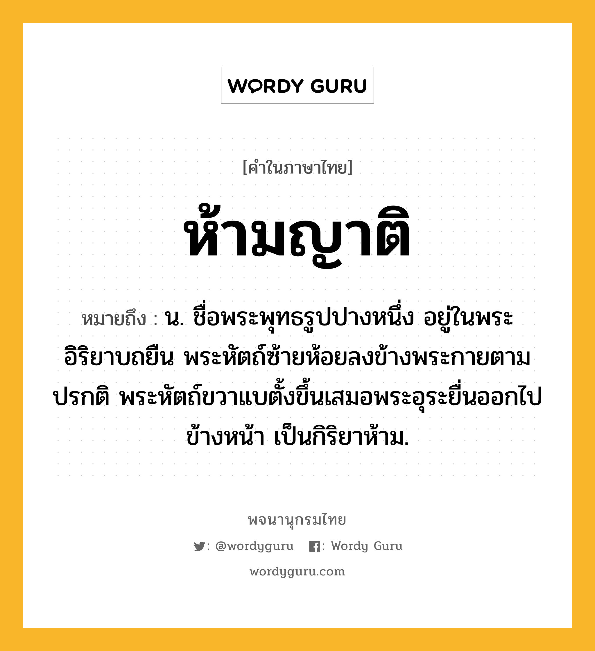 ห้ามญาติ ความหมาย หมายถึงอะไร?, คำในภาษาไทย ห้ามญาติ หมายถึง น. ชื่อพระพุทธรูปปางหนึ่ง อยู่ในพระอิริยาบถยืน พระหัตถ์ซ้ายห้อยลงข้างพระกายตามปรกติ พระหัตถ์ขวาแบตั้งขึ้นเสมอพระอุระยื่นออกไปข้างหน้า เป็นกิริยาห้าม.