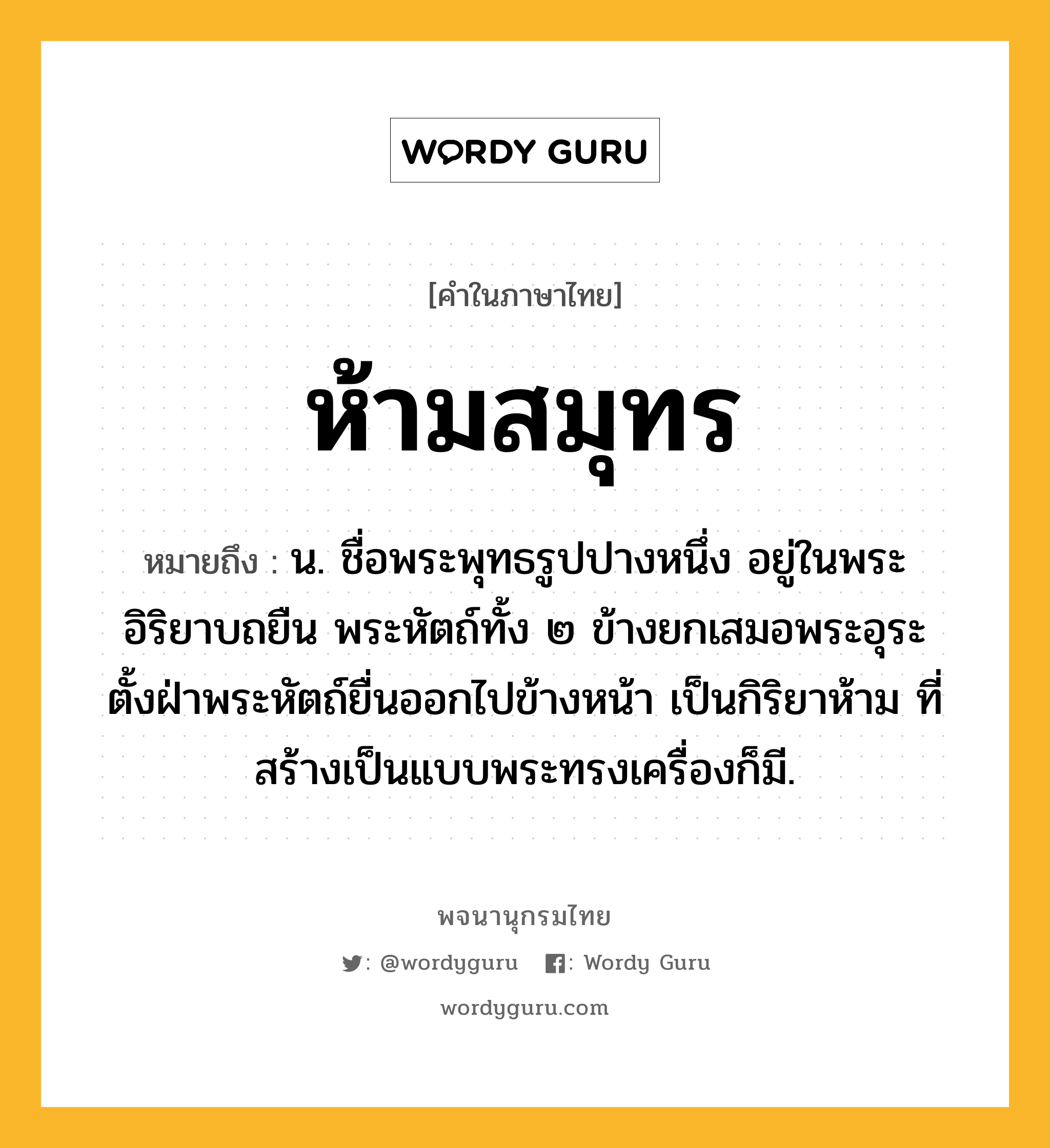 ห้ามสมุทร ความหมาย หมายถึงอะไร?, คำในภาษาไทย ห้ามสมุทร หมายถึง น. ชื่อพระพุทธรูปปางหนึ่ง อยู่ในพระอิริยาบถยืน พระหัตถ์ทั้ง ๒ ข้างยกเสมอพระอุระ ตั้งฝ่าพระหัตถ์ยื่นออกไปข้างหน้า เป็นกิริยาห้าม ที่สร้างเป็นแบบพระทรงเครื่องก็มี.