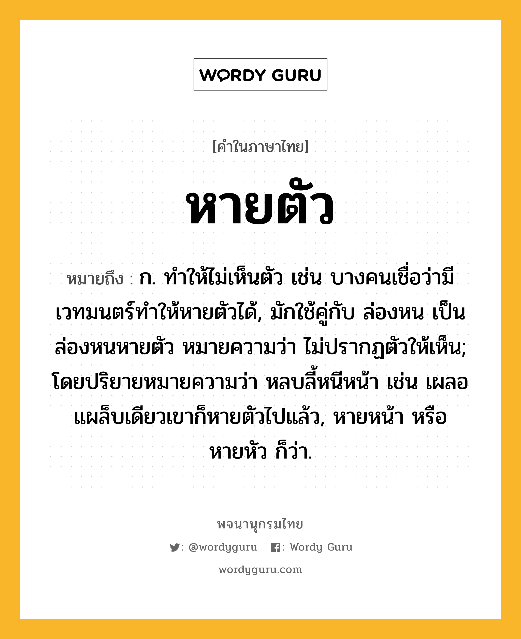 หายตัว ความหมาย หมายถึงอะไร?, คำในภาษาไทย หายตัว หมายถึง ก. ทำให้ไม่เห็นตัว เช่น บางคนเชื่อว่ามีเวทมนตร์ทำให้หายตัวได้, มักใช้คู่กับ ล่องหน เป็น ล่องหนหายตัว หมายความว่า ไม่ปรากฏตัวให้เห็น; โดยปริยายหมายความว่า หลบลี้หนีหน้า เช่น เผลอแผล็บเดียวเขาก็หายตัวไปแล้ว, หายหน้า หรือ หายหัว ก็ว่า.