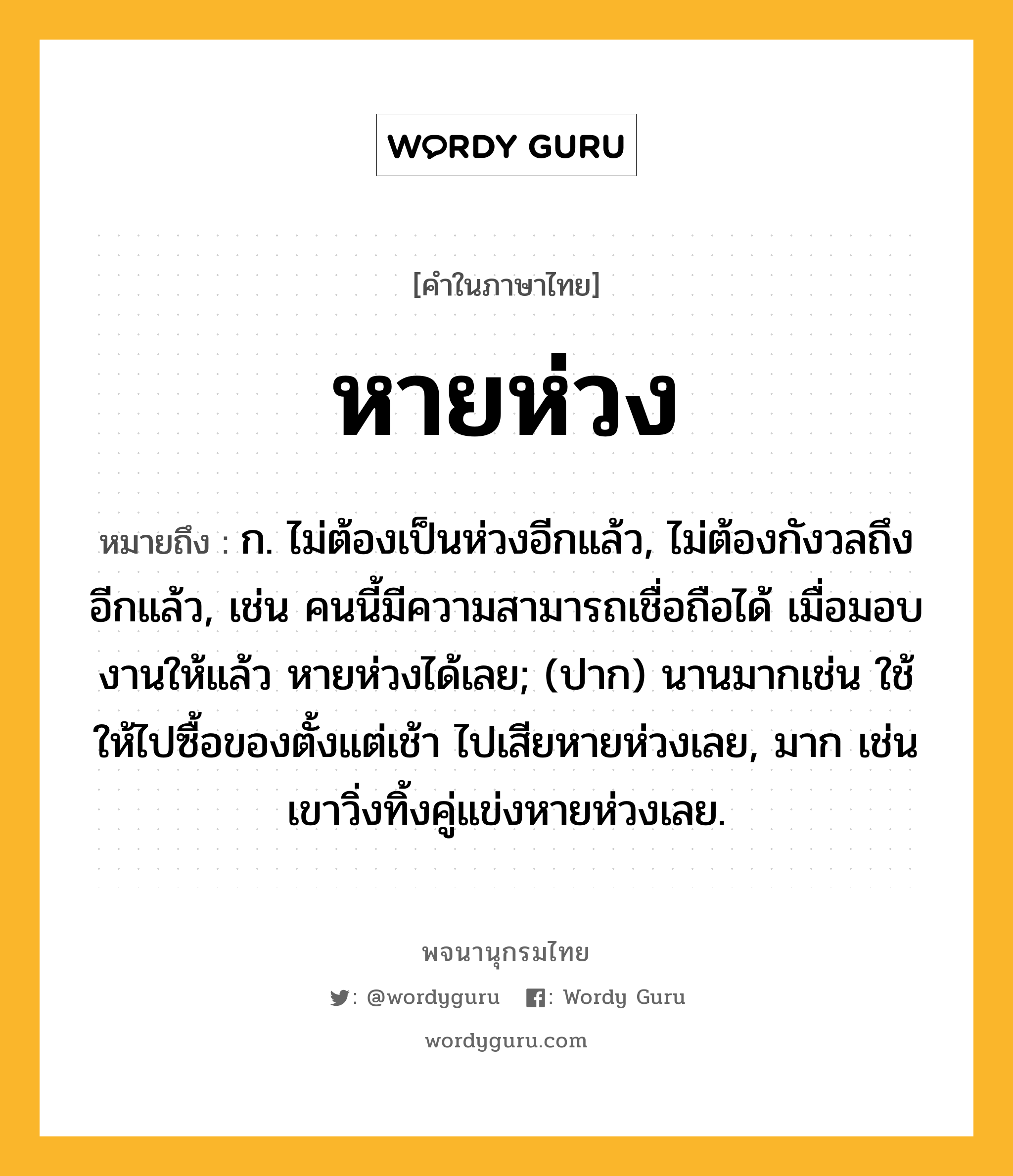 หายห่วง ความหมาย หมายถึงอะไร?, คำในภาษาไทย หายห่วง หมายถึง ก. ไม่ต้องเป็นห่วงอีกแล้ว, ไม่ต้องกังวลถึงอีกแล้ว, เช่น คนนี้มีความสามารถเชื่อถือได้ เมื่อมอบงานให้แล้ว หายห่วงได้เลย; (ปาก) นานมากเช่น ใช้ให้ไปซื้อของตั้งแต่เช้า ไปเสียหายห่วงเลย, มาก เช่น เขาวิ่งทิ้งคู่แข่งหายห่วงเลย.