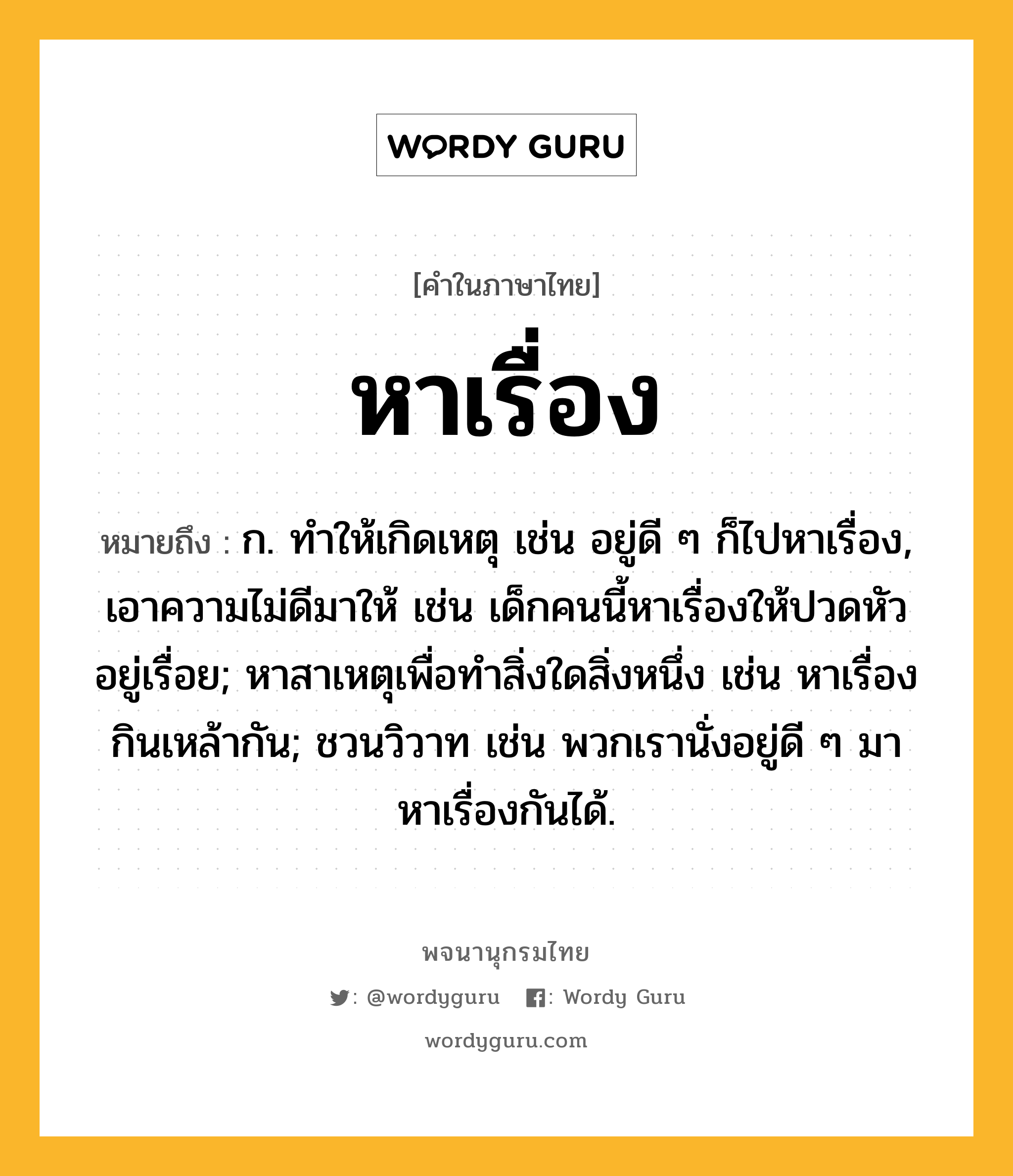 หาเรื่อง ความหมาย หมายถึงอะไร?, คำในภาษาไทย หาเรื่อง หมายถึง ก. ทําให้เกิดเหตุ เช่น อยู่ดี ๆ ก็ไปหาเรื่อง, เอาความไม่ดีมาให้ เช่น เด็กคนนี้หาเรื่องให้ปวดหัวอยู่เรื่อย; หาสาเหตุเพื่อทำสิ่งใดสิ่งหนึ่ง เช่น หาเรื่องกินเหล้ากัน; ชวนวิวาท เช่น พวกเรานั่งอยู่ดี ๆ มาหาเรื่องกันได้.