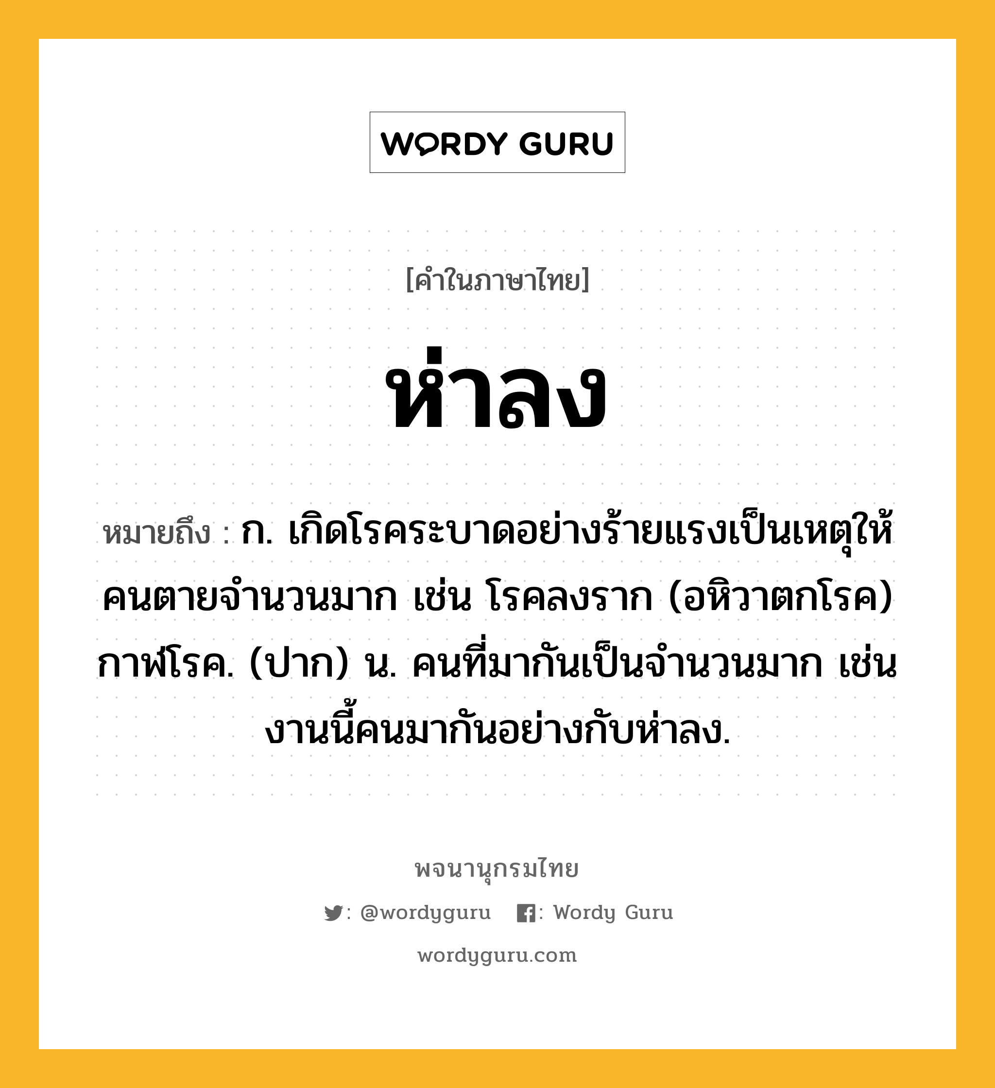 ห่าลง ความหมาย หมายถึงอะไร?, คำในภาษาไทย ห่าลง หมายถึง ก. เกิดโรคระบาดอย่างร้ายแรงเป็นเหตุให้คนตายจำนวนมาก เช่น โรคลงราก (อหิวาตกโรค) กาฬโรค. (ปาก) น. คนที่มากันเป็นจำนวนมาก เช่น งานนี้คนมากันอย่างกับห่าลง.