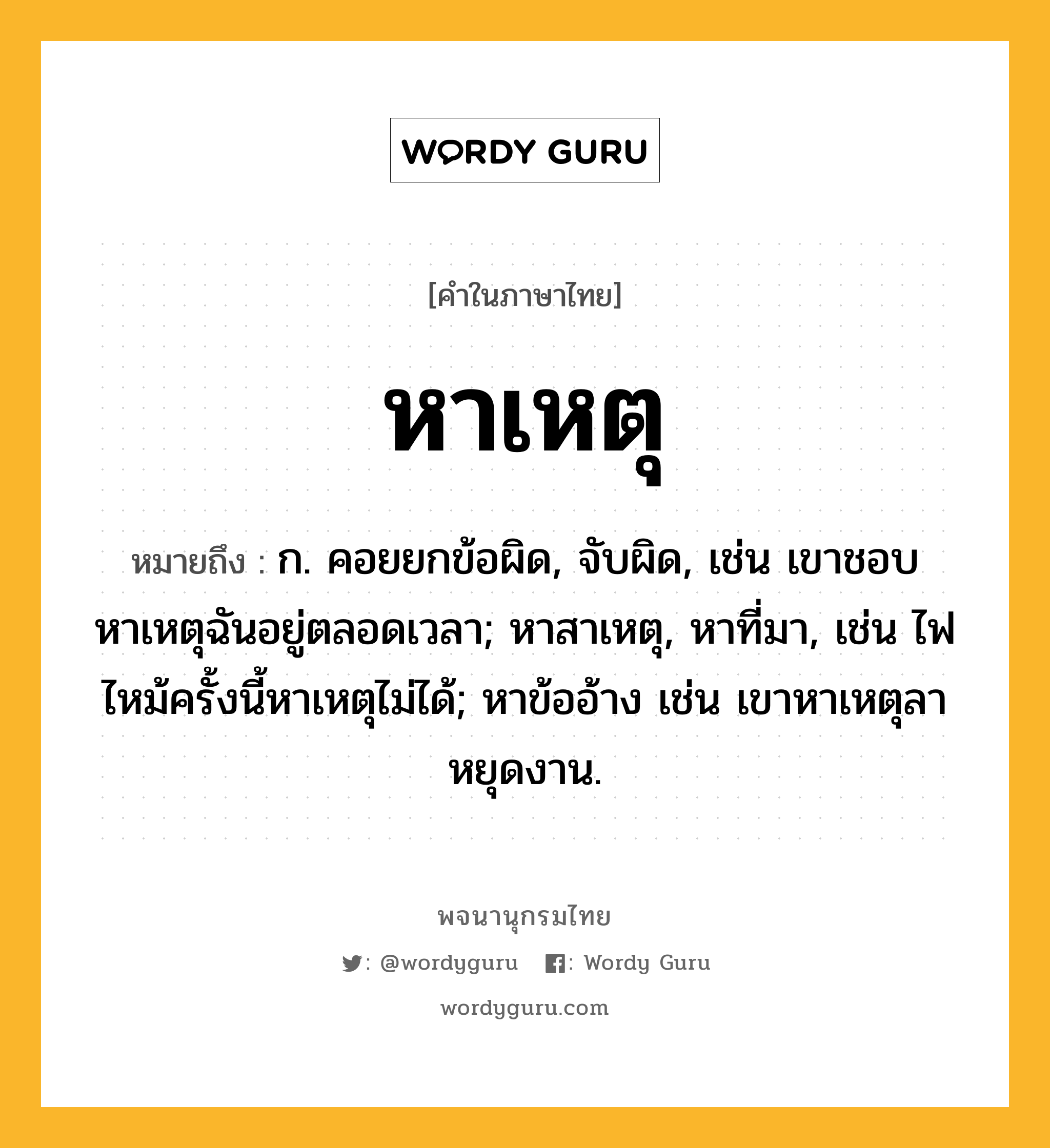 หาเหตุ ความหมาย หมายถึงอะไร?, คำในภาษาไทย หาเหตุ หมายถึง ก. คอยยกข้อผิด, จับผิด, เช่น เขาชอบหาเหตุฉันอยู่ตลอดเวลา; หาสาเหตุ, หาที่มา, เช่น ไฟไหม้ครั้งนี้หาเหตุไม่ได้; หาข้ออ้าง เช่น เขาหาเหตุลาหยุดงาน.