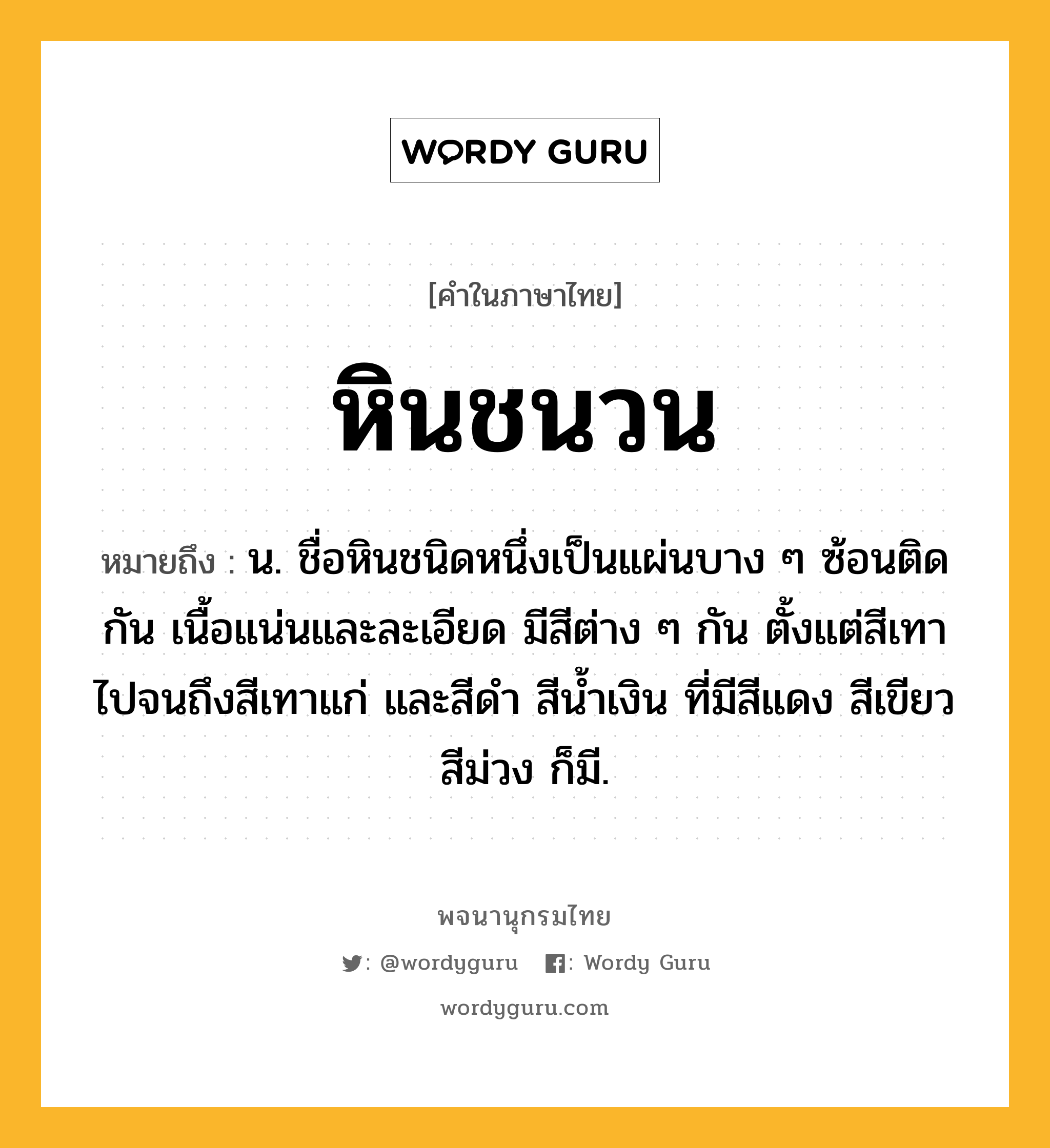 หินชนวน ความหมาย หมายถึงอะไร?, คำในภาษาไทย หินชนวน หมายถึง น. ชื่อหินชนิดหนึ่งเป็นแผ่นบาง ๆ ซ้อนติดกัน เนื้อแน่นและละเอียด มีสีต่าง ๆ กัน ตั้งแต่สีเทาไปจนถึงสีเทาแก่ และสีดํา สีน้ำเงิน ที่มีสีแดง สีเขียว สีม่วง ก็มี.