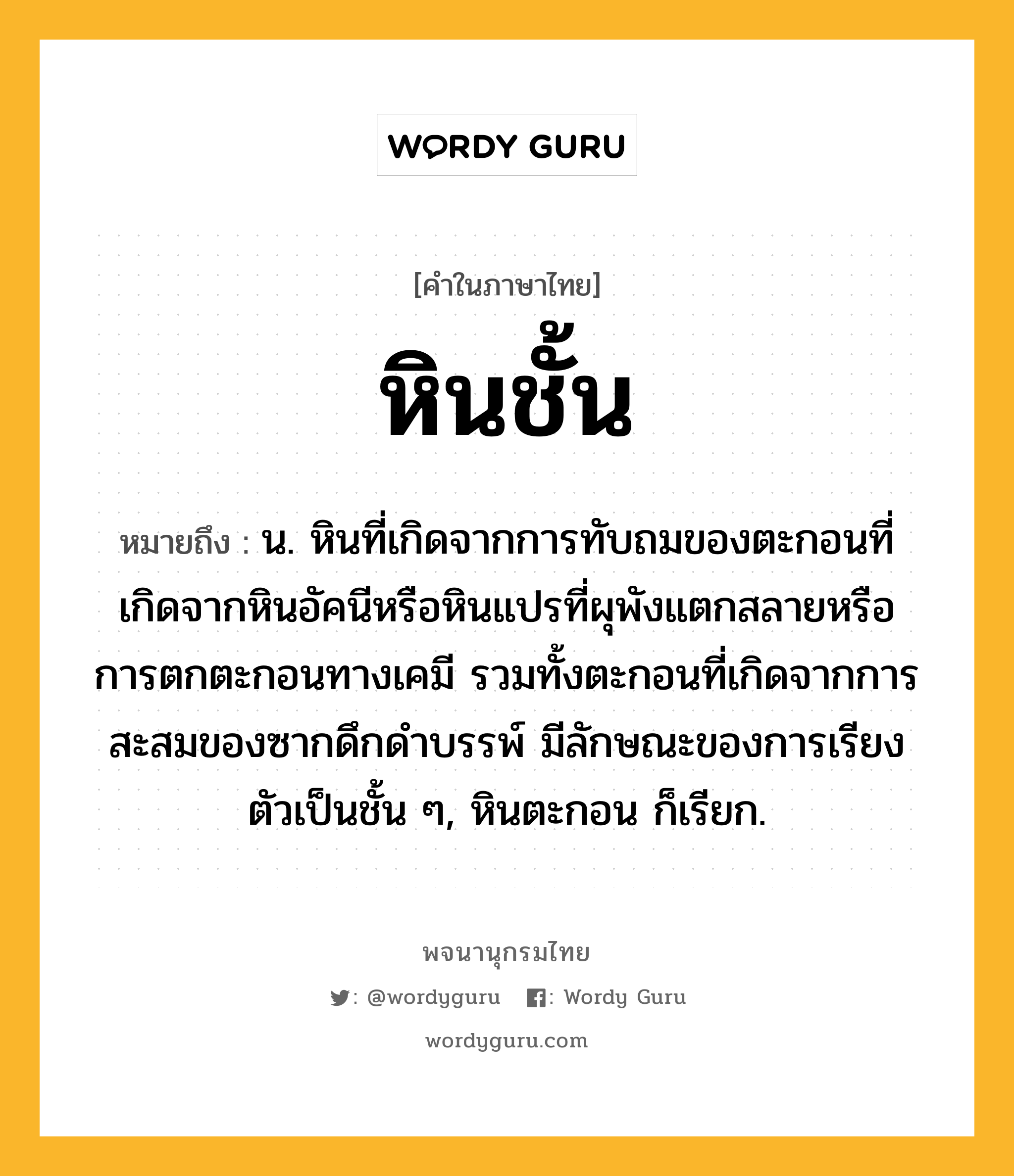 หินชั้น ความหมาย หมายถึงอะไร?, คำในภาษาไทย หินชั้น หมายถึง น. หินที่เกิดจากการทับถมของตะกอนที่เกิดจากหินอัคนีหรือหินแปรที่ผุพังแตกสลายหรือการตกตะกอนทางเคมี รวมทั้งตะกอนที่เกิดจากการสะสมของซากดึกดำบรรพ์ มีลักษณะของการเรียงตัวเป็นชั้น ๆ, หินตะกอน ก็เรียก.